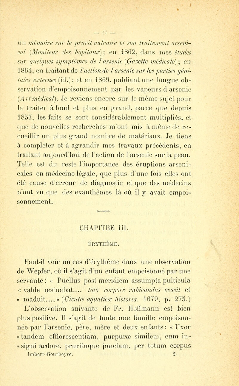 un mémoire sur le prurit vnlvaire el son trahcmcnt arseni- oal [Moniteur des hôpitaux) \ en 1862, dans mes études sur quelques symptômes de F arsenic [Gazette médicale) ; en 'J864, en traitant de ïaction de ïarsenic sur les parties géni- tales externes (id.): et en 1869, publiant une long-ue ob- servation d'empoisonnement par les vapeurs d'arsenic {Art médical). Je reviens encore sur le même sujet pour le traiter à fond et plus en g-rand, parce que depuis 1857, les faits se sont considérablement multipliés, et que de nouvelles recberches m'ont mis à même de re- cueillir un plus g-rand nombre de matériaux. Je tiens à compléter et à agTandir mes travaux précédents, en traitant aujourd'bui de l'action de l'arsenic sur la peau. Telle est du reste l'importance des éruptions arseni- cales en médecine lég-ale, que plus d'une fois elles ont été cause d'erreur de diag^nostic et que des médecins n'ont vu que des exanthèmes là où il y avait empoi- sonnement. CHAPITRE III. ÉRYTHÈME. Faut-il voir un cas d'érythème dans une observation de Wepfer, oiiil s'agit d'un enfant empoisonné par une servante : « Puellus post meridiem assumpta pulticula « valde œstuabat.... toto cor pore rubicundus evasit et « maduit -t) [Cicutœ aquaticœ historia. 1679, p. 275.) L'observation suivante de Fr. Hoffmann est bien plus positive. Il s'ag'it de toute une famille empoison- née par l'arsenic, père, mère et deux enfants: « Uxor «tandem effïorescentiam, purpuras similem, cum in- «signii ardore, prurituque junctam, per totum corpus Imbert-Gourbevre. -