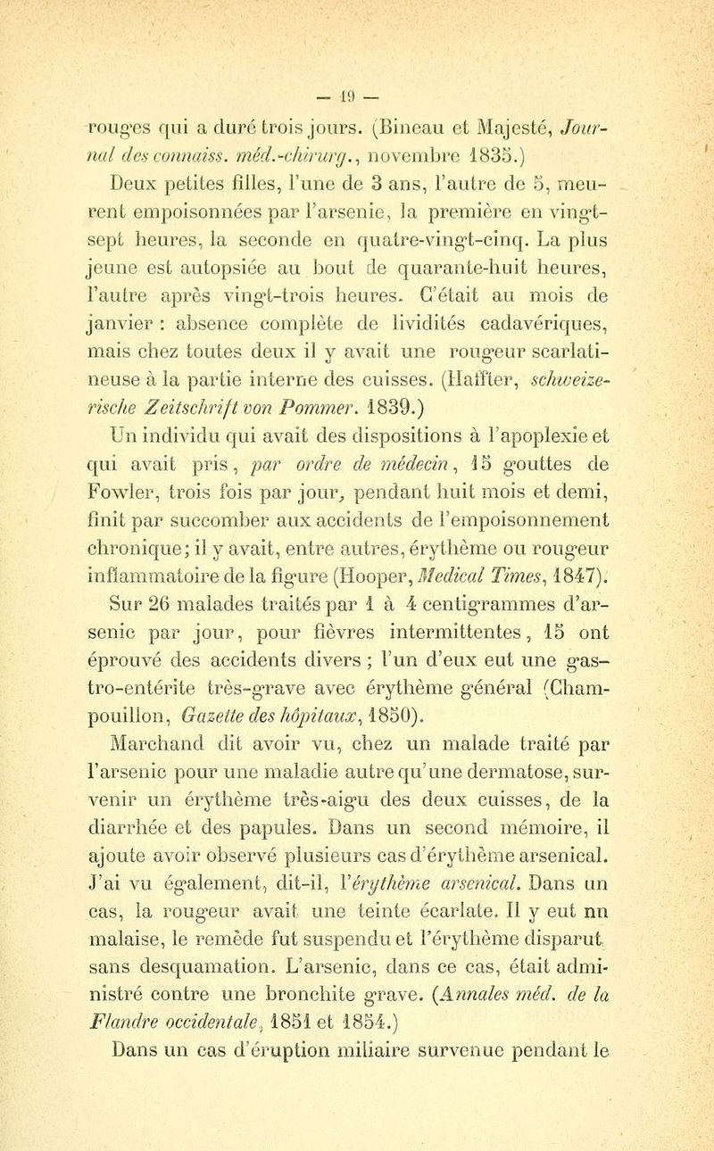 roLig'GS qui a duré trois jours. (Biiieau et Majesté, Jour- nal des connaiss. méd.-chirurg.^ novembre 1835.) Deux petites filles, l'une de 3 ans, l'autre de 5, meu- rent empoisonnées par l'arsenie, la première en ving-t- sept heures, la seconde en quatre-ving't-cinq. La plus jeune est autopsiée au bout de quarante-huit heures, l'autre après ving-t-trois heures. C'était au mois de janvier : absence complète de lividités cadavériques, mais chez toutes deux il y avait une roug-eur scarlati- neuse à la partie interne des cuisses. (Hatïter, schweize- rische Zeitschriftvon Pomîner. 1839.) Un individu qui avait des dispositions à l'apoplexie et qui avait pris, par ordre de médecin, 15 g'outtes de Fowler, trois fois par jour,, pendant huit mois et demi, finit par succomber aux accidents de l'empoisonnement chronique; il y avait, entre autres, érythème ou roug'eur inflammatoire de la fig^ure (Hooper, Médical Times^ 1847). Sur 26 malades traités par 1 à 4 centig'rammes d'ar- senic par jour, pour fièvres intermittentes, 15 ont éprouvé des accidents divers ; l'un d'eux eut une g^as- tro-entérite très-g-rave avec érythème g'énéral (Gham- pouillon, Gazette des hôpitaux^ 1850). Marchand dit avoir vu, chez un malade traité par l'arsenic pour une maladie autre qu'une dermatose, sur- venir un érythème très-aig'u des deux cuisses, de la diarrhée et des papules. Dans un second mémoire, il ajoute avoir observé plusieurs cas d'érythème arsenical. J'ai vu ég-alement, dit-il, Vér^ythème arsenical. Dans un cas, la roug^eur avait une teinte écartate. Il y eut nn malaise, le remède fut suspendu et l'érythème disparut sans desquamation. L'arsenic, dans ce cas, était admi- nistré contre une bronchite grave. {Annales méd. de la Flandre occidentale^ 1851 et 1854.) Dans un cas d'éruption miliaire survenue pendant le