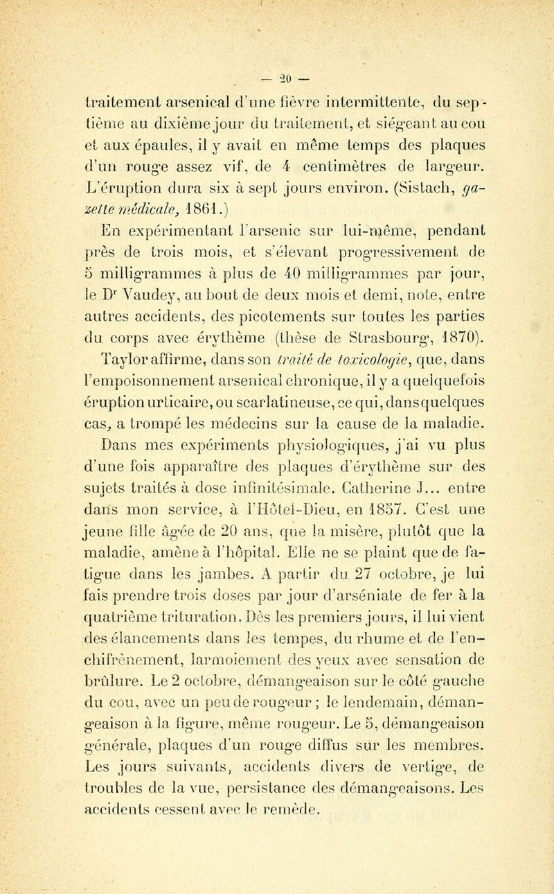 traitement arsenical d'une fièvre intermittente, du sep- tième au dixième jour du traitement, et siég-eant aucou et aux épaules, il y avait en même temps des plaques d'un roug-e assez vif, de 4 centimètres de larg'eur. L'éruption dura six à sept jours environ. (Sistach, ga- zette médicale, 1861.) En expérimentant l'arsenic sur lui-même, pendant près de trois mois, et s'élevant progTCssivement de 5 millig'rammes à plus de 40 milligrammes par jour, le D' Vaudey, au bout de deux mois et demi, note, entre autres accidents, des picotements sur toutes les parties du corps avec érytlième (thèse de Strasbourg*, 1870). ïaylor affirme, dans son traité de toxicologie, que, dans l'empoisonnement arsenical chronique, il y a quelquefois éruption urticaire, ou scarlatineuse, ce qui, dans quelques cas^ a trompé les médecins sur la cause de la maladie. Dans mes expériments physiolog^iques, j'ai vu plus d'une fois apparaître des plaques d'érythème sur des sujets traités à dose infinitésimale. Catherine J... entre dans mon service, à l'Hôtei-Dieu, en 1857. C'est une jeune fille âg-ée de 20 ans, que la misère, plutôt que la maladie, amène à l'hôpital. Elle ne se plaint c[ue de fa- tig'ue dans les jambes. A partir du 27 octobre, je lui fais prendre trois doses par jour d'arséniate de fer à la quatrième trituration. Dès les premiers jours, il lui vient des élancements dans les tempes, du rhume et de l'en- chifrènement, larmoiement des yeux avec sensation de brûlure. Le 2 octobre, démang*eaison sur le côté g-auche du cou, avec un peu de roligueur ; le lendemain, déman- g-eaison à la fig-ure, même roug^eur. Le 5, démang-eaison g^énérale, plaques d'un roug-e diffus sur les membres. Les jours suivants, accidents divers de vertig^e, de troubles de la vue, persistance des démang'caisons. Les accidents cessent avec le remède.