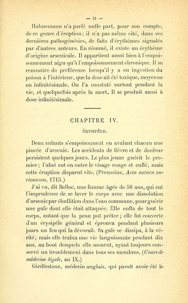 Halinemann n'a parlé nulle part, pour son compte, de ce g'cnre d'éruption; il n'a pas môme cité, dans ses dernières pathog-énésies, de faits d'érythèmes sig-nalés par d'autres auteurs. En résumé, il existe un érytlième d'orig'ine arsenicale. 11 appartient aussi bien à l'empoi- sonnement aig-u qu'à l'empoisonnement chronique. Il se rencontre de préférence lorsqu'il y a eu ing-estion du poison à l'intérieur, que la dose ait été toxique, moyenne ou infinitésimale. On l'a constaté surtout pendant la vie, et quelquefois après la mort. Il se produit aussi à dose infinitésimale. CHAPITRE IV. ÉRYSIPÊLE. Deux enfants s'empoisonnent en avalant chacun une pincée d'arsenic. Les accidents de fièvre et de douleur persistent quelques jours. Le plus jeune gTiérit le pre- mier; l'aîné eut en outre le visag*e roug^e et enflé, mais cette éruption disparut vite. (Preussius, Acla natiirse cU riosonim^ 1715.) J'ai vu, dit Belloc, une femme âg*ée de 56 ans, qui eut l'imprudence de se laver le corps avec une dissolution d'arsenic par ébullition dans l'eau commune, pourg-uérir une gale dont elle était attaquée. Elle enfla de tout le corps, autant que la peau put prêter ; elle fut couverte d'un érysipèle g*énéral et éprouva pendant plusieurs jours un feu qui la dévorait. Sag-ale se dissipa, à la vé- rité; mais elle traîna une vie lang-uissante pendant dix ans, au bout desquels elle mourut, ayant toujours con- servé un tremblement dans tous ses membres. {Coursde médecine légale^ an IX.) Girdlestone, médecin ang-lais, qui paraît avoir été le