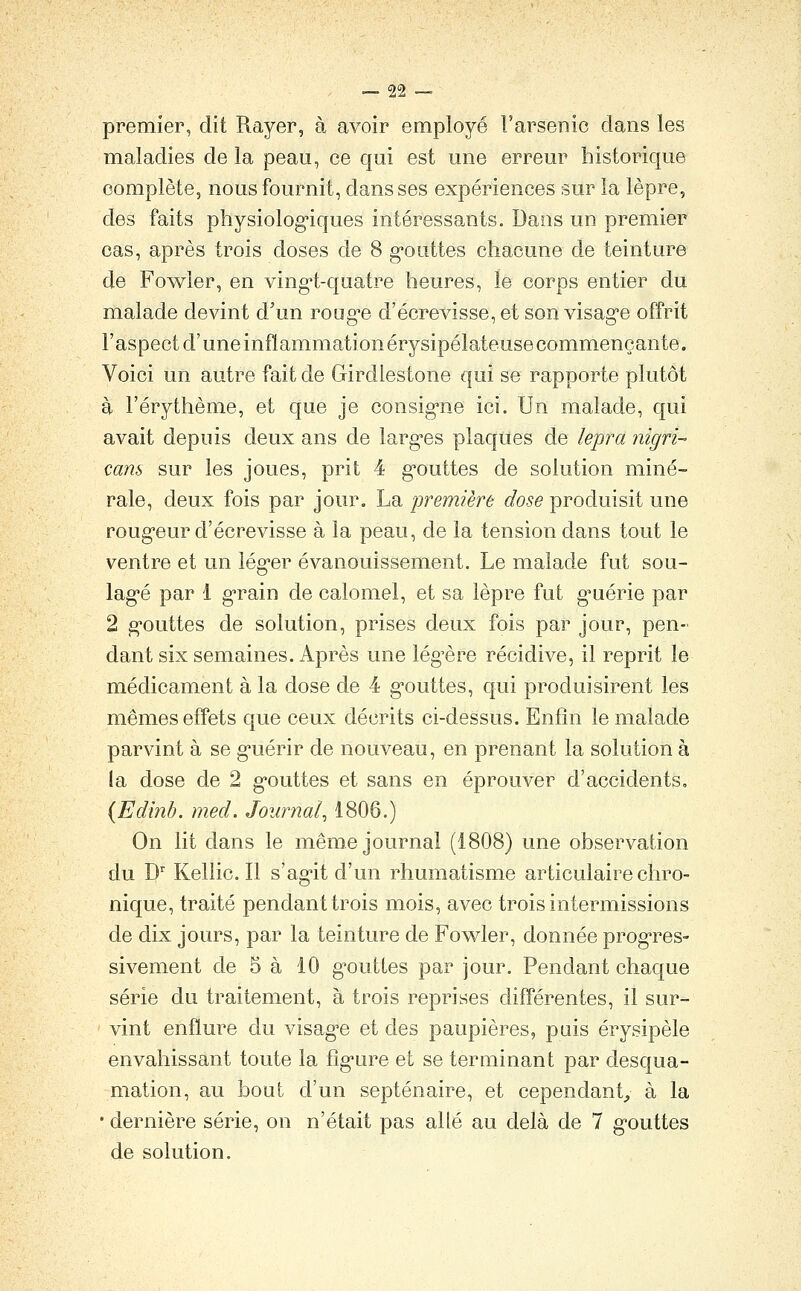 premier, dit Rayer, à avoir employé l'arsenic dans les maladies de la peau, ce qui est une erreur historique complète, nous fournit, dans ses expériences sur la lèpre, des faits physiolog-iques intéressants. Dans un premier cas, après trois doses de 8 g'outtes chacune de teinture de Fowler, en ving-t-quatre heures, le corps entier du malade devint d'un roug^e d'écrevisse, et son visag'e offrit l'aspect d'uneinflammationérysipélateusecommençante. Voici un autre fait de Girdlestone qui se rapporte plutôt à l'érythème, et que je consig'ne ici. Un malade, qui avait depuis deux ans de larg-es plaques de lepra nigri- cans sur les joues, prit 4 gouttes de solution miné- rale, deux fois par jour. La première dose produisit une roug'eur d'écrevisse à la peau, de la tension dans tout le ventre et un iég'cr évanouissement. Le malade fut sou- lagée par 1 grain de calomel, et sa lèpre fut g*uérie par 2 g-outtes de solution, prises deux fois par jour, pen- dant six semaines. Après une lég'ère récidive, il reprit le médicament à la dose de 4 gouttes, qui produisirent les mêmes effets que ceux décrits ci-dessus. Enfin le malade parvint à se g-uérir de nouveau, en prenant la solution à la dose de 2 g'outtes et sans en éprouver d'accidents. {Edinb. med. Journal, 1806.) On lit dans le même journal (1808) une observation du D'' Kellic. Il s'ag^it d'un rhumatisme articulaire chro- nique, traité pendant trois mois, avec trois intermissions de dix jours, par la teinture de Fow^ler, donnée prog^res- sivement de 5 à 10 g'outtes par jour. Pendant chaque série du traitement, à trois reprises différentes, il sur- vint enflure du visag'e et des paupières, puis érysipèle envahissant toute la fîg'ure et se terminant par desqua- mation, au bout d'un septénaire, et cependant^ à la • dernière série, on n'était pas allé au delà de 7 g'outtes de solution.