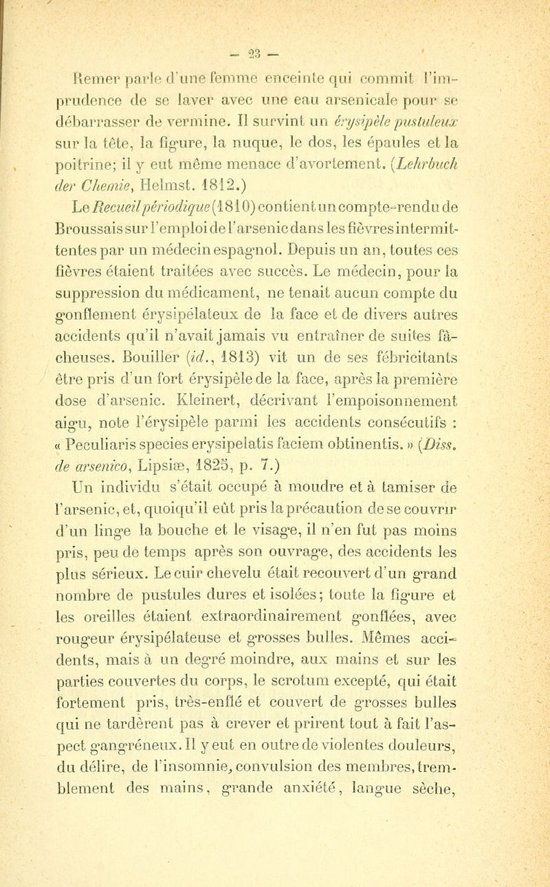 0,?. — Kemer parle d une femme enceinte qui commit l'im- prudence de se laver avec une eau arsenicale pour se débarrasser de vermine. Il survint un érysipèle yusluleux sur la tête, la fîg'ure, la nuque, le dos, les épaules et la poitrine; il y eut même menace d'avortement. [Lehrbuch der Chemie, Helmst. 1812.) Le/?ecwe27/?enof%i((e (1810) contient un compte-rendu de Broussais sur l'emploi de l'arsenic dans les fièvres intermit- tentes par un médecinespag'nol. Depuis un an, toutes ces fièvres étaient traitées avec succès. Le médecin, pour la suppression du médicament, ne tenait aucun compte du g-onfïement érysipélateux de la face et de divers autres accidents qu'il n'avait jamais vu entraîner de suites fâ- cheuses. Bouilier [ici., 1813) vit un de ses fébricitants être pris d'un fort érysipèle de la face, après la première dose d'arsenic. Kleinert, décrivant l'empoisonnement aig-u, note l'érysipèle parmi les accidents consécutifs : « Peculiaris species erysipeiatis faciem obtinentis. » [Diss, de arsenico, Lipsise, 1825, p. 7.) Un individu s'était occupé à moudre et à tamiser de l'arsenic, et, quoiqu'il eût pris la précaution de se couvrir d'un ling-e la bouche et le visag'e, il n'en fut pas moins pris, peu de temps après son ouvrag-e, des accidents les plus sérieux. Le cuir chevelu était recouvert d'un g^rand nombre de pustules dures et isolées; toute la fîg'ure et les oreilles étaient extraordinairement g'onflées, avec roug-eur érysipélateuse et gTosses bulles. Mêmes acci- dents, mais à un deg-ré moindre, aux mains et sur les parties couvertes du corps, le scrotum excepté, qui était fortement pris, très-enflé et couvert de gTosses bulles qui ne tardèrent pas à crever et prirent tout à fait l'as- pect g'ang'réneux.Il y eut en outre de violentes douleurs, du délire, de l'insomnie^ convulsion des membres, trem- blement des mains, g-rande anxiété, lang^ue sèche,