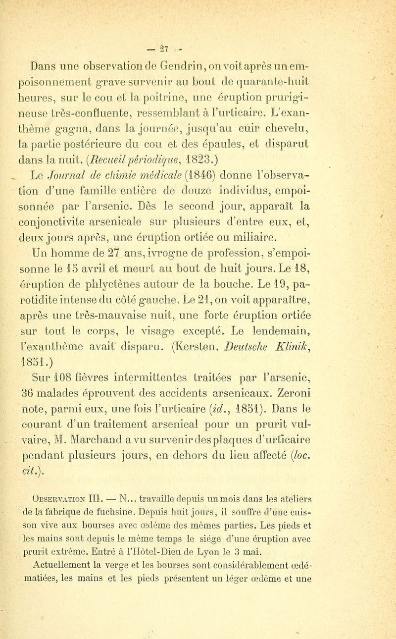 Dans une observation de Gendrin, on voit après un em- poisonnement gTave survenir au bout de quarante-huit heures, sur le cou et la poitrine, une éruption prurig-i- neuse très-confluente, ressemblant à l'urticaire. L'exan- thème g'ag'na, dans la journée, jusqu'au cuir chevelu, la partie postérieure du cou et des épaules, et disparut dans la nuit. [Recueilpériodique^ 1823.) Le Journal de chimie médicale (1846) donne l'observa- tion d'une famille entière de douze individus, empoi- sonnée par l'arsenic. Dès le second jour, apparaît la conjonctivite arsenicale sur plusieurs d'entre eux, et, deux jours après, une éruption ortiée ou miliaire. Un homme de 27 ans,ivrog'ne de profession, s'empoi- sonne le J5 avril et meurt au bout de huit jours. Le 18, éruption de phlyctènes autour de la bouche. Le 19, pa- rotidite intense du côté g-auche. Le 21, on voit apparaître, après une très-mauvaise nuit, une forte éruption ortiée sur tout le corps, le visag-e excepté. Le lendemain, l'exanthème avait' disparu. (Kersten, Deutsche Klinik^ 1851.) Sur 108 fièvres intermittentes traitées par l'arsenic, 36 malades éprouvent des accidents arsenicaux. Zeroni note, parmi eux, une fois l'urticaire («V/., 1851). Dans le courant d'un traitement arsenical pour un prurit vul- vaire, M. Marchand a vu survenir des plaques d'urticaire pendant plusieurs jours, en dehors du lieu affecté (/oc. cit,). Observation IIL — N... travaille depuis un mois dans les ateliers de la fabrique de fuchsine. Depuis huit jours, il souffre d'une cuis- son vive aux bourses avec œdème des mêmes parties. Les pieds et les mains sont depuis le même temps le siège d'une éruption avec prurit extrême. Entré à l'Hôtel-Dieu de Lyon le 3 mai. Actuellement la verge et les bourses sont considérablement œdé- matiées, les mains et les pieds présentent un léger œdème et une