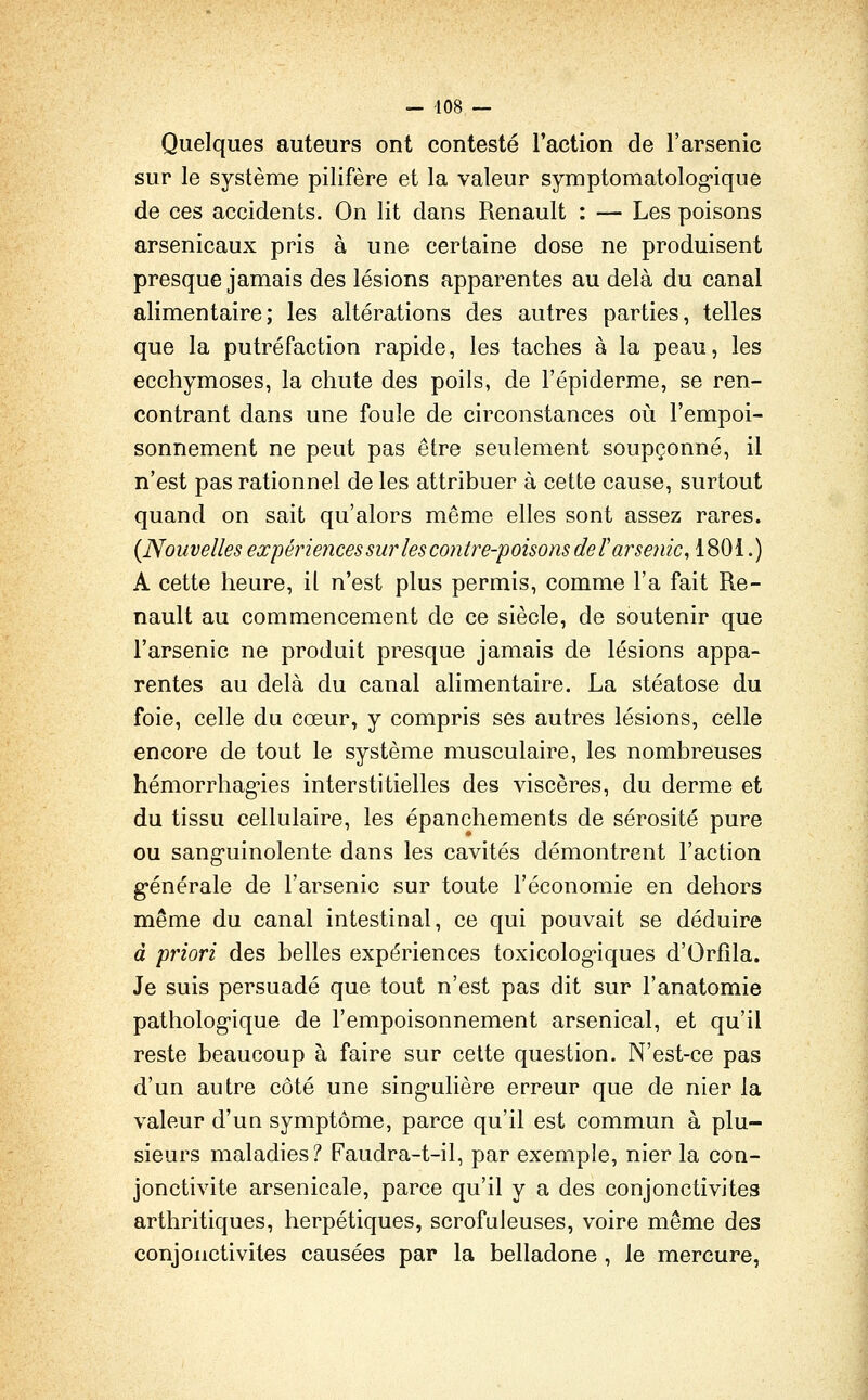 — 408 — Quelques auteurs ont contesté l'action de l'arsenic sur le système pilifère et la valeur symptomatolog-ique de ces accidents. On lit dans Renault : — Les poisons arsenicaux pris à une certaine dose ne produisent presque jamais des lésions apparentes au delà du canal alimentaire; les altérations des autres parties, telles que la putréfaction rapide, les taches à la peau, les ecchymoses, la chute des poils, de l'épiderme, se ren- contrant dans une foule de circonstances où l'empoi- sonnement ne peut pas être seulement soupçonné, il n'est pas rationnel de les attribuer à cette cause, surtout quand on sait qu'alors même elles sont assez rares. {Nouvelles expériences sur les contre-'poisonsdeï arsenic^ 1801.) A cette heure, il n'est plus permis, comme l'a fait Re- nault au commencement de ce siècle, de soutenir que l'arsenic ne produit presque jamais de lésions appa- rentes au delà du canal alimentaire. La stéatose du foie, celle du cœur, y compris ses autres lésions, celle encore de tout le système musculaire, les nombreuses hémorrhag-ies interstitielles des viscères, du derme et du tissu cellulaire, les épanchements de sérosité pure ou sang-uinolente dans les cavités démontrent l'action g'énérale de l'arsenic sur toute l'économie en dehors même du canal intestinal, ce qui pouvait se déduire à priori des belles expériences toxicolog*iques d'Orfîla. Je suis persuadé que tout n'est pas dit sur l'anatomie patholog-ique de l'empoisonnement arsenical, et qu'il reste beaucoup à faire sur celte question. N'est-ce pas d'un autre côté une sing-ulière erreur que de nier la valeur d'un symptôme, parce qu'il est commun à plu- sieurs maladies? Faudra-t-il, par exemple, nier la con- jonctivite arsenicale, parce qu'il y a des conjonctivites arthritiques, herpétiques, scrofuleuses, voire même des conjonctivites causées par la belladone , le mercure,