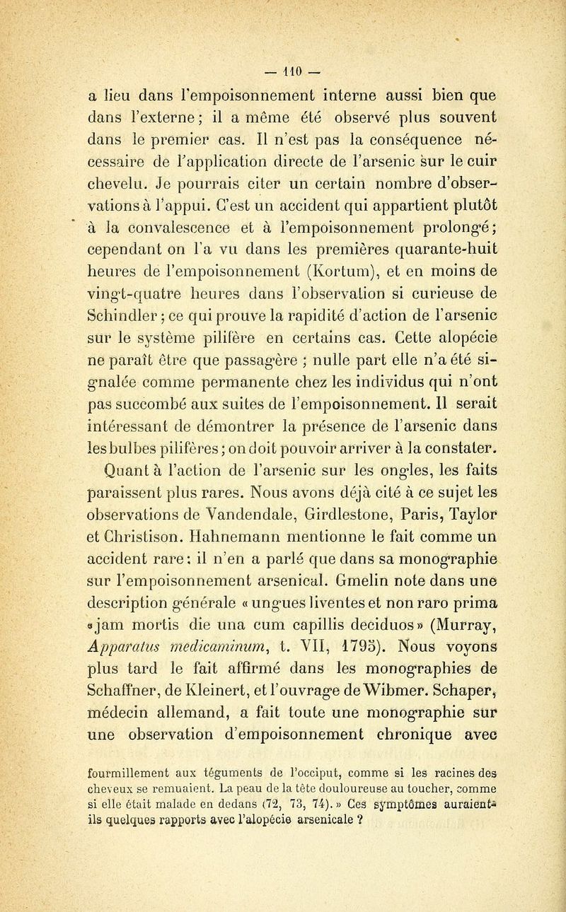 a lieu dans l'empoisonnement interne aussi bien que dans l'externe; il a même été observé plus souvent dans le premier cas. Il n'est pas la conséquence né- cessaire de Tapplication directe de l'arsenic sur le cuir chevelu. Je pourrais citer un certain nombre d'obser- vations à l'appui. C'est un accident qui appartient plutôt à la convalescence et à l'empoisonnement prolong-é; cependant on Fa vu dans les premières quarante-huit heures de l'empoisonnement (Kortum), et en moins de ving-t-quatre heures dans l'observalion si curieuse de Schindler ; ce qui prouve la rapidité d'action de l'arsenic sur le système pilifère en certains cas. Cette alopécie ne paraît être que passag'ère ; nulle part elle n'a été si- g-nalée comme permanente chez les individus qui n'ont pas succombé aux suites de l'empoisonnement. 11 serait intéressant de démontrer la présence de l'arsenic dans les bulbes pilifères ; on doit pouvoir arriver à la constater. Quant à l'action de l'arsenic sur les ong-les, les faits paraissent plus rares. Nous avons déjà cité à ce sujet les observations de Vandendale, Girdlestone, Paris, Taylor et Christison. Hahnemann mentionne le fait comme un accident rare ; il n'en a parlé que dans sa monog-raphie sur l'empoisonnement arsenical. Gmelin note dans une description g-énérale « ung-ues liventes et non raro prima ojam mortis die una cum capillis deciduos» (Murray, Apparatus medicaminum^ t. VII, 1793). Nous voyons plus tard le fait affirmé dans les monog-raphies de Schaffner, de Kleinert, et l'ouvrage de Wibmer. Schaper^ médecin allemand, a fait toute une monog-raphie sur une observation d'empoisonnement chronique avec fourmillement aux téguments de l'occiput, comme si les racines des cheveux se remuaient. La peau de la tête douloureuse au toucher, comme si elle était malade en dedans (72, 73, 74).» Ces symptômes auraient^ ils quelques rapports avec l'alopécie arsenicale ?