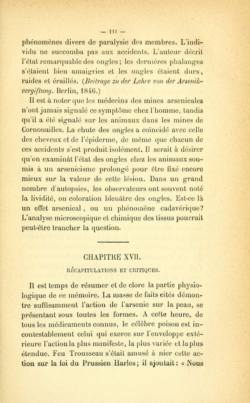 — lit — phénomènes divers de paralysie des membres. L'indi- vidu ne succomba pas aux accidents. L'auteur décrit rétat remarquable des ong-les ; les dernières phalang^es s'étaient bien amaif^ries et les ong-les étaient durs, raides et éraillés. [Beitrage zu der Lehre von der Arsenik- vergiftung. Berlin, 1846.) Il est à noter que les médecins des mines arsenicales n'ont jamais sig-nalé ce symptôme chez l'homme^ tandis qu'il a été sig-nalé sur les animaux dans les mines de Cornouailles. La chute des ong'les a coïncidé avec celle des cheveux et de Fépiderme, de même que chacun de ces accidents s'est produit isolément. Il serait à désirer qu'on examinât l'état des ong'les chez les animaux sou- mis à un arsenicisme prolong-é pour être fixé encore mieux sur la valeur de cette lésion. Dans un g-rand nombre d'autopsies, les observateurs ont souvent noté la lividité, ou coloration bleuâtre des ong'les. Est-ce là un effet arsenical, ou un phénomène cadavérique? L'analyse microscopique et chimique des tissus pourrait peut-être trancher la question. CHAPITRE XVll. RÉCAPITULATIONS ET CRITIQUES. Il est temps de résumer et de clore la partie physio- log-ique de ce mémoire. La masse de faits cités démon- tre suffisamment l'action de l'arsenic sur la peau, se présentant sous toutes les formes. A cette heure, de tous les médicaments connus, le célèbre poison est in- contestablement celui qui exerce sur l'enveloppe exté- rieure l'action la plus manifeste, la plus variée et la plus étendue. Feu Trousseau s'était amusé à nier cette ac- tion sur la foi du Prussien Harles ; il ajoutait : « Nous