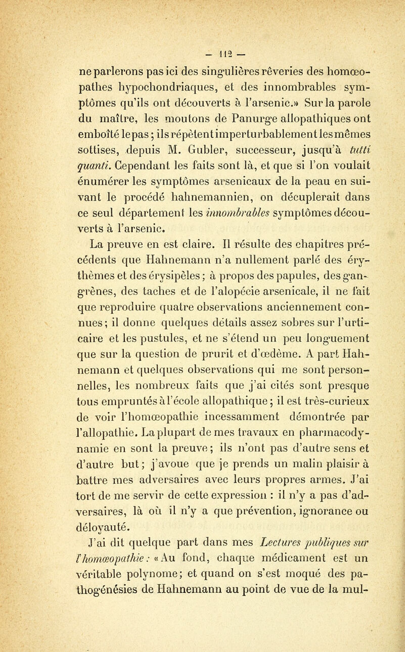 ne parlerons pas ici des sing-ulières rêveries des homœo- patlies hypochondriaques, et des innombrables sym- ptômes qu'ils ont découverts à l'arsenic.>» Sur la parole du maître, les moutons de Panurg-e allopathiques ont emboîté lepas ; ils répètent impertu rbablement les mêmes sottises, depuis M. Gubler, successeur, jusqu'à tutti quanti. Cependant les faits sont là, et que si l'on voulait énumérer les symptômes arsenicaux de la peau en sui- vant le procédé halinemannien, on décuplerait dans ce seul département les innombrables symptômes décou- verts à l'arsenic, La preuve en est claire. Il résulte des chapitres pré- cédents que Hahnemann n'a nullement parlé des éry- thèmes et des érysipèles ; à propos des papules, des g-an-^ g*rènes, des taches et de l'alopécie arsenicale, il ne fait que reproduire quatre observations anciennement con- nues; il donne quelques détails assez sobres sur l'urti- caire et les pustules, et ne s'étend un peu long*uement que sur la question de prurit et d'œdème. A part Hah- nemann et quelques observations qui me sont person- nelles, les nombreux faits que j'ai cités sont presque tous empruntés àl'école allopathique ; il est très-curieux de voir l'homœopathie incessamment démontrée par l'allopathie. La plupart de mes travaux en pharmacody- namie en sont la preuve; ils n'ont pas d'autre sens et d'autre but; j'avoue que je prends un malin plaisir à battre mes adversaires avec leurs propres armes. J'ai tort de me servir de cette expression : il n'y a pas d'ad- versaires, là OLi il n'y a que prévention, ig-norance ou déloyauté. J'ai dit quelque part dans mes Lectures publiques sur thomœopathie: «Au fond, chaque médicament est un véritable polynôme; et quand on s'est moqué des pa- thog'énésies de Hahnemann au point de vue de la mul-