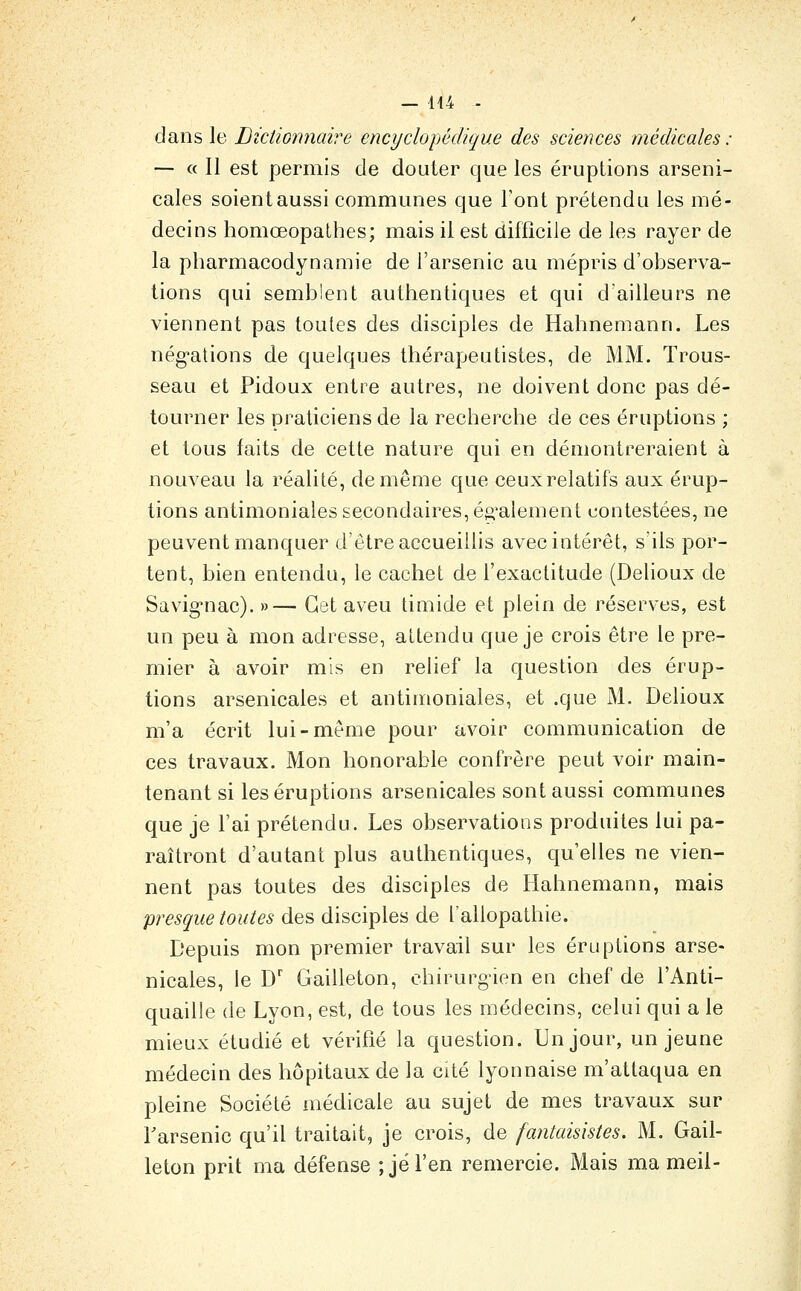 — 144 - dans le Dictionnaire encyclopédique des sciences médicales : — « Il est permis de douter que les éruptions arseni- cales soient aussi communes que Font prétendu les mé- decins homœopalhes; mais il est difficile de les rayer de la pharmacodynamie de l'arsenic au mépris d'observa- tions qui semblent authentiques et qui d'ailleurs ne viennent pas toutes des disciples de Hahnemann. Les nég'ations de quelques thérapeutistes, de MM. Trous- seau et Pidoux entre autres, ne doivent donc pas dé- tourner les praticiens de la recherche de ces éruptions ; et tous faits de cette nature qui en démontreraient à nouveau la réalité, de même que ceux relatifs aux érup- tions antimoniales secondaires, également contestées, ne peuvent manquer d'être accueillis avec intérêt, s'ils por- tent, bien entendu, le cachet de l'exactitude (Delioux de Savig-nac). »— Cet aveu timide et plein de réserves, est un peu à mon adresse, attendu que je crois être le pre- mier à avoir mis en relief la question des érup- tions arsenicales et antimoniales, et .que M. Delioux m'a écrit lui-même pour avoir communication de ces travaux. Mon honorable confrère peut voir main- tenant si les éruptions arsenicales sont aussi communes que je l'ai prétendu. Les observations produites lui pa- raîtront d'autant plus authentiques, qu'elles ne vien- nent pas toutes des disciples de Hahnemann, mais presque toutes des disciples de l'allopathie. Depuis mon premier travail sur les éruptions arse- nicales, le D' Gailleton, chirurgien en chef de l'Anti- quaille de Lyon, est, de tous les médecins, celui qui a le mieux étudié et vérifié la question. Un jour, un jeune médecin des hôpitaux de la cité lyonnaise m'attaqua en pleine Société médicale au sujet de mes travaux sur Tarsenic qu'il traitait, je crois, de fantaisistes. M. Gail- leton prit ma défense ; je l'en remercie. Mais ma meil-