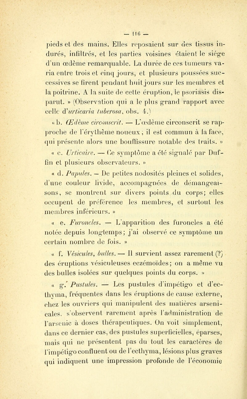 pieds et des mains. Elles reposaient sur des tissus in- durés, infiltrés, et les parties voisines étaient le siég-e d'un œdème remarquable. La durée de ces tumeurs va- ria entre trois et cinq jours, et plusieurs poussées suc- cessives se firent pendant huit jours sur les membres et la poitrine. A la suite de cette éruption, le psoriasis dis- parut. » (Observation qui a le plus grand rapport avec celle à'urticaria tuberosa, obs. 4.) « b. Œdème circonscrit. — L'œdème circonscrit se rap- proche de Térythème noueux ; il est commun à la face, qui présente alors une bouffissure notable des traits. » « c. Urticaire. — (iC symptôme a été sig'nalé par Duf- fin et plusieurs observateurs. » « d. Papules. — De petites nodosités pleines et solides, d'une couleur livide, accompag-nées de démang'eai- sons, se montrent sur divers points du corps; elles occupent de préférence les membres, et surtout les membres inférieurs. » « e. Furoncles. — L'apparition des furoncles a été notée depuis long-temps; j'ai observé ce symptôme un certain nombre de fois. » « f. Vésicules, bulles. — Il survient assez rarement (?) des éruptions vésiculeuses eczémoïdes; on a même vu des bulles isolées sur quelques points du corps. » « g.' Pustules. — Les pustules d'impétig*o et d'ec- thyma, fréquentes dans les éruptions de cause externe, chez les ouvriers qui manipulent des matières arseni- cales, s'observent rarement après l'administration de l'arsenic à doses thérapeutiques. On voit simplement, dans ce dernier cas, des pustules superficielles, éparses, mais qui ne présentent pas du tout les caractères de rimpétig-o confluent ou de l'ecthyma, lésions plus g-raves qui indiquent une impression profonde de l'économie