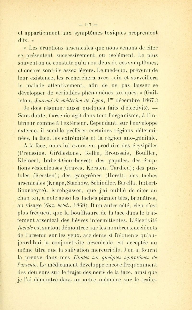 el appartiennent aux symptômes toxiques proprement dits. )) « Les éruptions arsenicales que nous venons de citer se présentent s)iccessivement ou isolément. Le plus souvent on ne constate qu'un ou deux de ces symptômes, et encore sont-ils assez lég^ers. Le médecin, prévenu de leur existence, les recherchera avec ^^(Jin et surveillera le malade attentivement, afin de ne pas laisser se développer de véritables phénomènes toxiques. » (Gail- leton. Journal de médecine de Lyon, l^ décembre 1867.) Je dois résumer aussi quelques faits d'électivité. — Sans doute, l'arsenic ag-it dans tout l'org-anisme, à l'in- térieur comme à l'extérieur. Cependant, sur lenveloppe externe, il semble préférer certaines rég-ions détermi- nées, la face, les extrémités et la rég'ion ano-g^énitale. A la face, nous lui avons vu produire des érysipèles (Preussius, Girdlestone, Kellie, Broussais, Bouiller, Kleinert, Imbert-Gourbeyre); des papules, des érup- tions vésiculeuses (Graves, Kersten, Tardieuj ; des pus- tules (Kersten) ; des g-ang-rènes (Horst) ; des taches arsenicales (Knape,Stachovv^, Schindler, Barella, Imbert- Gourbeyre). Kirchg^asser, que j'ai oublié de citer au chap, XII, a noté aussi les taches pig'mentées, brunâtres, au visag^e [Gaz. hebd.^ 1868). D'un autre côté, rien n'est plus fréquent que la bouffissure de la (ace dans le trai- tement arsenical des fièvres intermittentes. L'électivité faciale est surtout démontrée par les nombreux accidents de l'arsenic sur les yeux, accidents si fréquents qu'au- jourd'hui la conjonctivite arsenicale est acceptée au même titre que la salivation mercurielle. J'en ai fourni la preuve dans mes Etudes sur quelques symptôntes de l'arsenic. Le médicament développe encore fréquemment des douleurs sur le trajet des nerfs de la face, ainsi que je l'ai démontré dans un autre mémoire sur le traite-