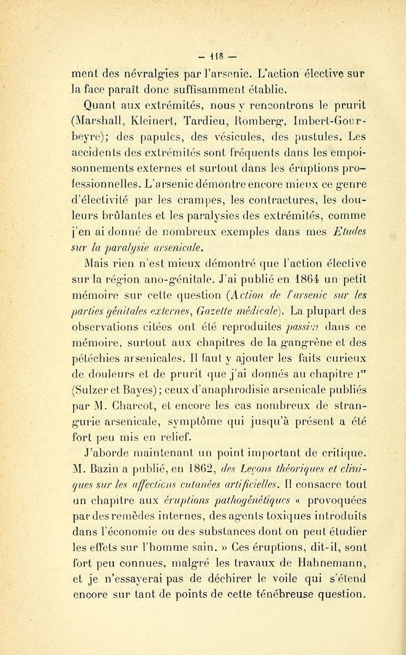 ment des névralg'ies par l'arsenic. L'action élective sur la face paraît donc suffisamment établie. Quant aux extrémités, nous y rencontrons le prurit (Marshall, Kleinert, Tardieu, Romberg*, Imbert-Gour- beyre); des papules, des vésicules, des pustules. Les accidents des extrémités sont fréquents dans les empoi- sonnements externes et surtout dans les éruptions pro- fessionnelles. L'arsenic démontre encore mieux ce g-enre d'électivité par les crampes, les contractures, les dou- leurs brûlantes et les paralysies des extrémités, comme j'en ai donné de nombreux exemples dans mes Etudes sur la paralysie arsenicale. Mais rien n'est mieux démontré que l'action élective sur la rég^ion ano-g-énitale. J'ai publié en 1864 un petit mémoire sur cette question {Action de larsenic sur les parties génitales externes, Galette médicale). La plupart des observations citées ont été reproduites passi'.'i dans ce mémoire, surtout aux chapitres de la g-ang'rène et des pétéchies arsenicales. Il faut y ajouter les faits curieux de douleurs et de prurit que j'ai donnés au chapitre i (Sulzer et Bayes) ; ceux d'anaphrodisie arsenicale publiés par M. Gharcot, et encore les cas nombreux de stran- g-urie arsenicale, symptôme qui jusqu'à présent a été fort peu mis en relief. J'aborde maintenant un point important de critique. M. Bazin a publié, en 1862, des Leçons théoriques et clini- ques sur les affecticns cutanées artificielles. 11 consacre tout un chapitre aux éruptions patJiogénétiqucs « provoquées par des remèdes internes, des ag-ents toxiques introduits dans l'économie ou des substances dont on peut étudier les effets sur l'homme sain. » Ces éruptions, dit-il, sont fort peu connues, malg*ré les travaux de Hahnemann, et je n'essayerai pas de déchirer le voile qui s'étend encore sur tant de points de cette ténébreuse question.