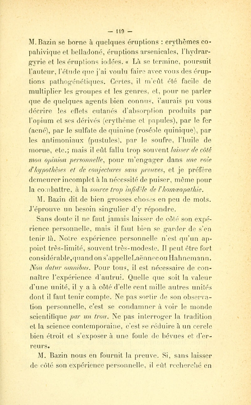 M.Bazin se borne à quelques éruptions : erythèmes co- pahivique et belladone, éruptions arsenicales, l'hydrar- g'yrie et les éruptions iodées. « Là se termine, poursuit l'auteur, l'étude que j'ai voulu faire avec vous des érup- tions pathog^énéLiques. Certes, il m'eût été facile de multiplier les g'roupes et les g-enres, et, pour ne parler que de quelques ag*ents bien connus, i'aurais pu vous décrire les effets cutanés d'absorption produits par l'opium et ses dérivés (erythème et papules), par le fer (acné), par le sulfate de quinine (roséole quinique), par les antimoniaux (pustules], par le soufre, l'huile de morue, etc.; mais il eût fallu trop souvent laisser de côté mon opinion personnelle^ pour m'eng-ag'er dans une i:oie d'hypothèses et de conjectures sans preuves, et je préfère demeurer incomplet à la nécessité de puiser, même pour la combattre, à la source trop infidèle de ïhomœopathie. M. Bazin dit de bien g-rosses choses en peu de mots. J'éprouve un besoin sing-ulier d'y répondre. Sans doute il ne faut jamais laisser de côté son expé- rience personnelle, mais il faut bi^n se g'arder de s'en tenir là. Notre expérience personnelle n'est qu'un ap- point très-limité, souvent très-modeste. Il peut être fort considérable,qnandon s'appelleLaënnecou Hahnemann. Non datur omnibus. Pour tous, il est nécessaire de con- naître l'expérience d'autrui. Quelle que soit la valeur d'une unité, il y a à côté d'elle cent mille autres unités dont il faut tenir compte. Ne pas sortir de son observa- tion personnelle, c'est se condamner à voir le monde scientifique par un trou. Ne pas interrog^er la tradition et la science contemporaine, c'est se réduire à un cercle bien étroit et s'exposer à une foule de bévues et d'er- reurs. M. Bazin nous en fournit la preuve. Si, sans laisser de côté son expérience personnelle, il eût recherché en