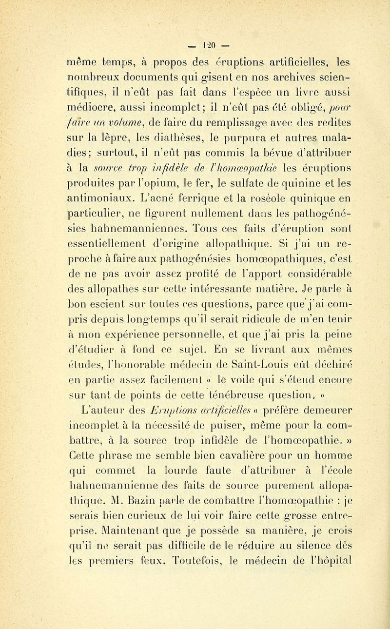 — 1-20 — même temps, à propos des éruptions artificielles, les nombreux documents qui g-isent en nos archives scien- tifiques, il n'eût pas fait dans l'espèce un livre aussi médiocre, aussi incomplet; il n'eût pas été obligée, pour faire im volume^ de faire du remplissage avec des redites sur la lèpre, les diatlièses, le purpura et autres mala- dies; surtout, il n'eût pas commis la bévue d'attribuer à la source trop infidèle de Fliomœopathie les éruptions produites par l'opium, le fer, le sulfate de quinine et les antimoniaux. L'acné ferrique et la roséole quinique en particulier, ne figurent nullement dans les pathog^éné- sies hahnemanniennes. Tous ces faits d'éruption sont essentiellement d'origine allopathique. Si j'ai un re- proche à faire aux pathog^énésies homœopathiques, c'est de ne pas avoir assez profité de l'apport considérable des allopathes sur cette intéressante matière. Je parle à bon escient sur toutes ces questions, parce que j'ai com- pris depuis longtemps qu'il serait ridicule de m'en tenir à mon expérience personnelle, et que j'ai pris la peine d'étudier à fond ce sujet. En se livrant aux mêmes études, l'honorable médecin de Saint-Louis eût déchiré en partie assez facilement « le voile qui s'étend encore sur tant de points de cette ténébreuse question, » L'auteur des Eruptions artificielles ^i- préfère demeurer incomplet à la nécessité de puiser, même pour la com- battre, à la source trop infidèle de Thomoeopathie. » Cette phrase me semble bien cavalière pour un homme qui commet la lourde faute d'attribuer à l'école hahnemannienne des faits de source purement allopa- tbique. M. Bazin parle de combattre l'homœopathie : je serais bien curieux de lui voir faire cette grosse entre- prise. Maintenant que je possède sa manière, je crois qu'il ne serait pas difficile de le réduire au silence dès les premiers feux. Toutefois, le médecin de l'hôpital