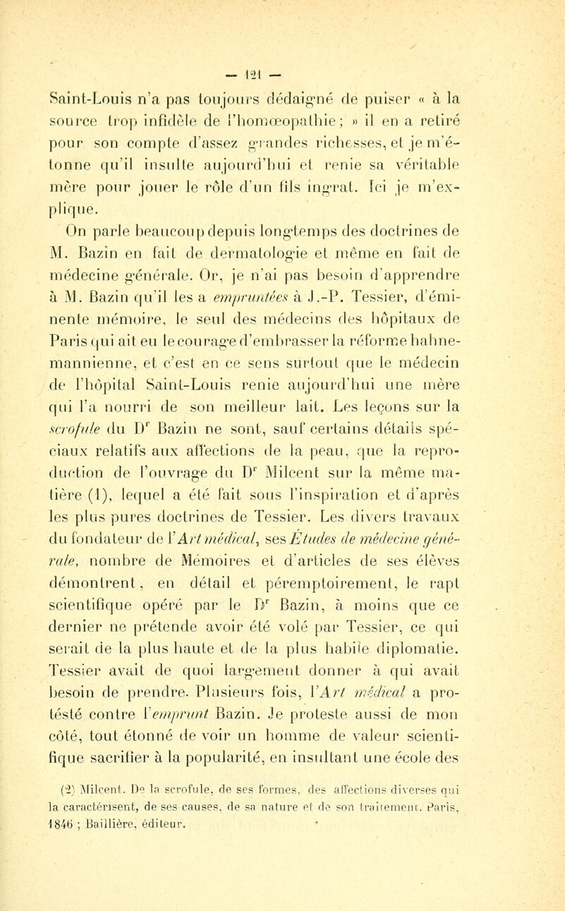 — 1-21 — Saint-Louis n'a pas toujours dédaig-né de puiser « à la source trop infidèle de l'honioeopathie ; » il en a retiré pour son compte d'assez grandes richesses, et je m'é- tonne qu'il insulte aujourd'hui et renie sa véritable mère pour jouer le rôle d'un fils ingn^at. Tci je m'ex- plique. On parle beaucoup depuis long-temps des doctrines de M. Bazin en fait de dermatolog'ie et même en fait de médecine g-énérale. Or, je n'ai pas besoin d'apprendre à M. Bazin qu'il les a empruntées à J.-P. Tessier, d'émi- nente mémoire, le seul des médecins des hôpitaux de Paris C|ui ait eu le courag'e d'embrasser la réforme hahne- mannienne, et c'est en ce sens surtout que le médecin de l'hôpital Saint-Louis renie aujourd'hui une mère qui l'a nourri de son meilleur lait. Les leçons sur la scrofule du D'' Bazin ne sont, sauf certains détails spé- ciaux relatifs aux affections de la peau, que la repro- duction de l'ouvrage du D iMilcent sur la même ma- tière (1), lequel a été Fait sous l'inspiration et d'après les plus pures doctrines de Tessier. Les divers travaux du fondateur de X Art médical^ ^e>^Etudes de médecine géné- rale, nombre de Mémoires et d'articles de ses élèves démontrent, en détail et péremptoirement, le rapt scientifique opéré par le D' Bazin, à moins que ce dernier ne prétende avoir été volé par Tessier, ce qui serait de la plus haute et de la plus habile diplomatie. Tessier avait de quoi larg^ement donner à qui avait besoin de prendre. Plusieurs fois, VArt médical a pro- testé contre Vemprunt Bazin. Je proteste aussi de mon côté, tout étonné de voir un homme de valeur scienti- fique sacrifier à la popularité, en insultant une école des (2) Milcent. De la scrofule, de ses formes, des affections diverses qui la caractérisent, de ses causes, de sa nature et de son traitemenc. Paris, •1846 ; Baiilièrc, éditeur.