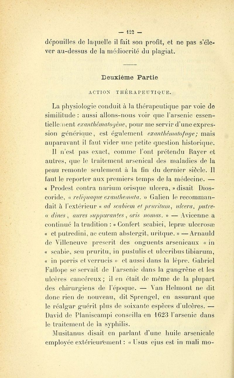 — 422 — dépouilles de laquelle il fait son profit, et ne pas s'éle- ver au-dessus de la médiocrité du plag^iat. Deuxième Partie ACTION THÉRAPEUTIQUE. La physiologie conduit à la thérapeutique par voie de similitude : aussi allons-nous voir que l'arsenic essen- tiellement exanthématogène^ pour me servir d'une expres- sion g*énérique, est ég'alement exanthématofuge; mais auparavant il faut vider une petite question historique. Il n'est pas exact, comme l'ont prétendu Bayer et autres, que le traitement arsenical des maladies de la peau remonte seulement à la fin du dernier siècle. Il faut le reporter aux premiers temps de la médecine. — « Prodest contra narium orisque ulcéra, «disait Dios- coride, « reliquaque exaiithemata. » Galien le recomman- dait à l'extérieur « ad scabiem et pruritum^ ulcéra, putre- « dines, aures suppurantes, oris nomas. » — Avicenne a continué la tradition : « Gonfert scabiei, leprae ulcerosse « et putredini, ac cutem absterg-it, uritque. » —Arnauld de Villeneuve prescrit des ong'uents arsenicaux « in « scabie, seu pruritu, in pustulis et ulceribus tibiarum, « in porris etverrucis » et aussi dans la lèpre. Gabriel Fallope se servait de l'arsenic dans la g^ang'rène et les ulcères cancéreux ; il en était de même de la plupart des chirurgiens de l'époque. — Van Helmont ne dit donc rien de nouveau, dit Spreng-el, en assurant que le réalg'ar g-uérit plus de soixante espèces d'ulcères. — David de Planiscampi conseilla en 1623 l'arsenic dans le traitement de la syphilis. Musitanus disait en parlant d'une huile arsenicale employée extérieur*ement : « Usus ejus est in mali mo-