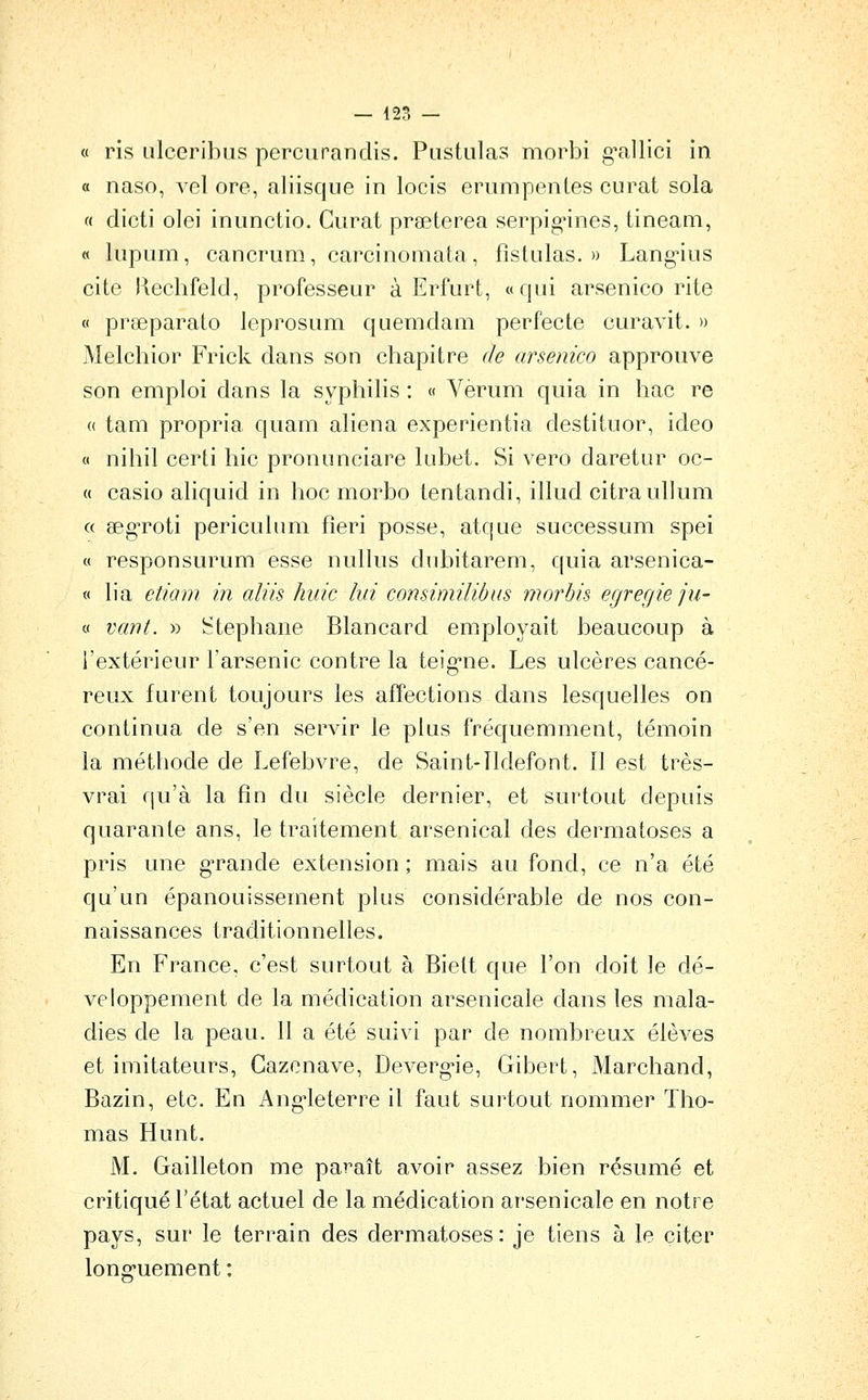 « ris Lilceribus percurandis. Pustulas morbi g^allici in a naso, vel ore, aliisque in locis erumpenles curât sola « dicti olei inunctio. Curât praeterea serpig-ines, tineam, « lupum, cancrum, carcinomata, fîstulas. » Lang*ius cite Hechfeld, professeur à Erfurt, «qui arsenico rite « praeparato leprosum quemdam perfecte curavit. » Melchior Frick dans son chapitre de arsenico approuve son emploi dans la syphilis : « Verum quia in hac re « tam propria quam aliéna experientia destituor, ideo 0 nihil certi hic pronunciare lubet. Si vero daretur oc- a casio aliquid in hoc morbo tentandi, illud citraullum c( aeg'roti pericuhim fîeri posse, atque successum spei « responsurum esse nullus dubitarem, quia arsenica- « lia etiam in aliis hiiic lui consimilibus morbis egregieju- « van t. » Stéphane Blancard employait beaucoup à l'extérieur l'arsenic contre la teig-ne. Les ulcères cancé- reux furent toujours les affections dans lesquelles on continua de s'en servir le plus fréquemment, témoin la méthode de Lefebvre, de Saint-Tldefont. îl est très- vrai qu'à la fin du siècle dernier, et surtout depuis quarante ans, le traitement arsenical des dermatoses a pris une grande extension ; mais au fond, ce n'a été qu'un épanouissement plus considérable de nos con- naissances traditionnelles. En France, c'est surtout à Biett que l'on doit le dé- veloppement de la médication arsenicale dans les mala- dies de la peau. 11 a été suivi par de nombreux élèves et imitateurs, Gazenave, Deverg-ie, Gibert, Marchand, Bazin, etc. En Ang'leterre il faut surtout nommer Tho- mas Hunt. M, Gailleton me paraît avoir assez bien résumé et critiqué l'état actuel de la médication arsenicale en notre pays, sur le terrain des dermatoses: je tiens à le citer long-uement :