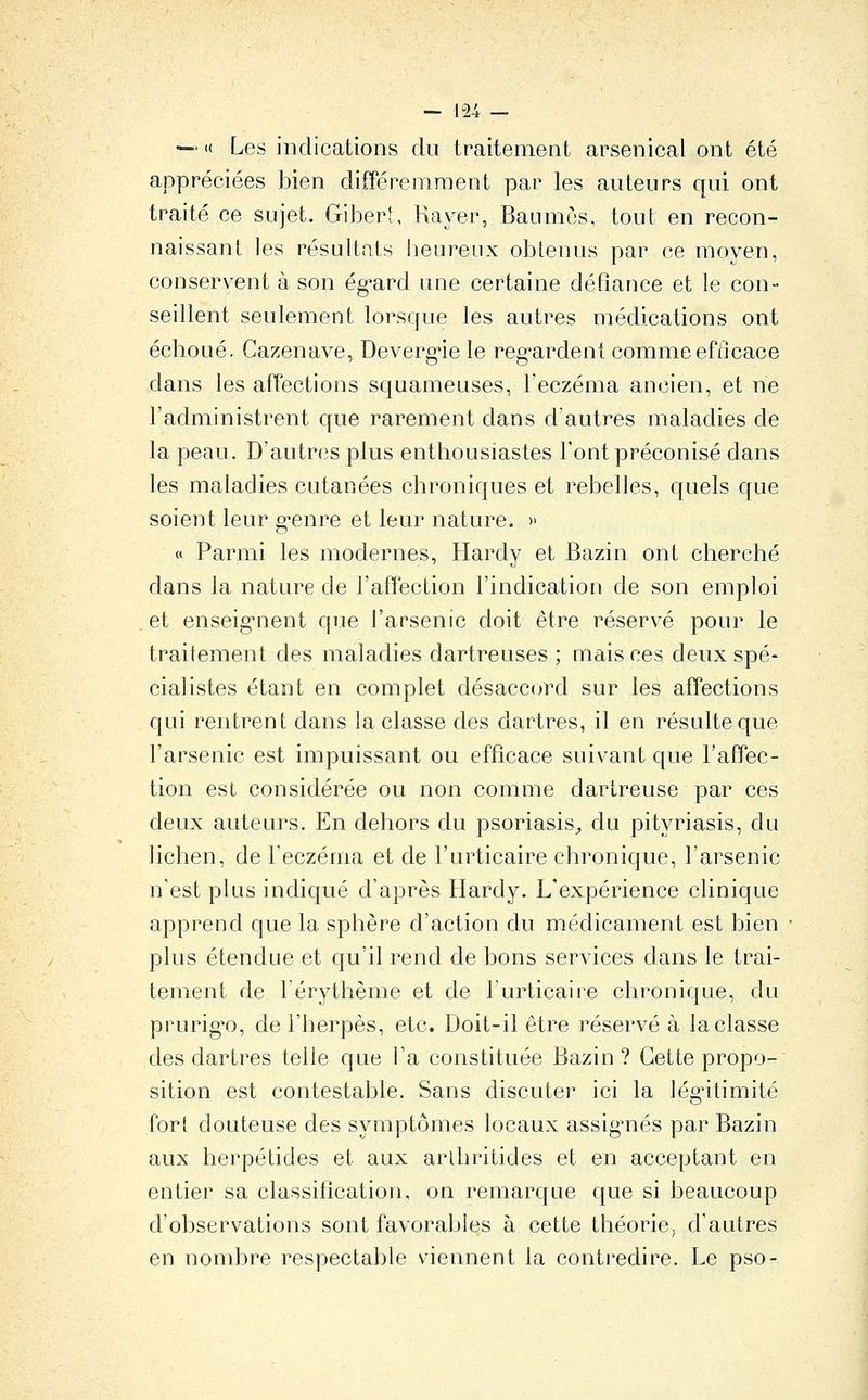 —'« Les indications du traitement arsenical ont été appréciées bien différemment par les auteurs qui ont traité ce sujet. Gibert, Rayer, Baumes, tout en recon- naissant les résultats beureux obtenus par ce moyen, conserv^ent à son ég^ard une certaine défiance et le con- seillent seulement lorsque les autres médications ont échoué. Cazenave, Deverg-ie le reg-ardent comme efficace dans les affections squameuses, l'eczéma ancien, et ne l'administrent que rarement dans d'autres maladies de la peau. D'autres plus enthousiastes l'ont préconisé dans les maladies cutanées chroniques et rebelles, quels que soient leur g*enre et leur nature. » « Parmi les modernes, Hardy et Bazin ont cherché dans la nature de l'affection l'indication de son emploi et enseig'nent que l'arsenic doit être réservé pour le traitement des maladies dartreuses ; mais ces deux spé- cialistes étant en complet désaccord sur les affections qui rentrent dans la classe des dartres, il en résulte que l'arsenic est impuissant ou efficace suivant que l'affec- tion est considérée ou non comme dartreuse par ces deux auteurs. En dehors du psoriasis,, du pityriasis, du lichen, de l'eczéma et de l'urticaire chronique, l'arsenic n'est plus indiqué d'après Hardy. L'expérience clinique apprend que la sphère d'action du médicament est bien • plus étendue et qu'il rend de bons services dans le trai- tement de l'érythème et de l'urticaire chronique, du prurig'o, de l'herpès, etc. Doit-il être réservé à la classe des dartres telle que l'a constituée Bazin ? Cette propo- sition est contestable. Sans discuter ici la légitimité fort douteuse des symptômes locaux assig^nés par Bazin aux herpétides et aux arlhritides et en acceptant en entier sa classification, on remarque que si beaucoup d'observations sont favorables à cette théoriC; d'autres en nombre respectable viennent la contredire. Le pso-