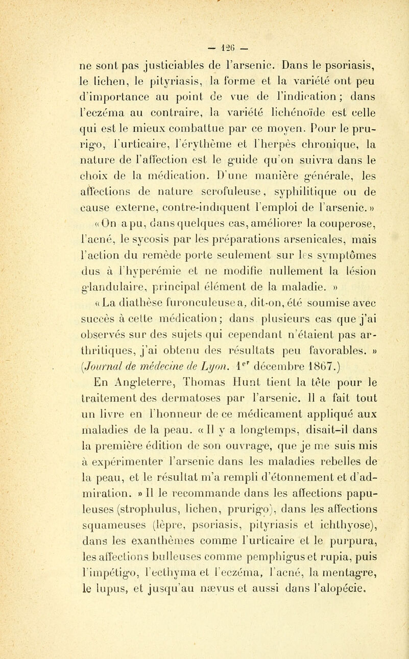 ne sont pas justiciables de l'arsenic. Dans le psoriasis, le lichen, le pityriasis, la forme et la variété ont peu d'importance au point de vue de l'indication ; dans l'eczéma au contraire, la variété lichénoïde est celle qui est le mieux combattue par ce moyen. Pour le pru- rig-o, l'urticaire, l'érythème et l'herpès chronique, la nature de l'affection est le g'uide qu'on suivra dans le choix de la médication. D'une manière g-énérale, les affections de nature scrofuleuse, syphilitique ou de cause externe, contre-indiquent l'emploi de l'arsenic. » «On apu, dans quelques cas, améliorer la couperose, l'acné, le sycosis par les préparations arsenicales, mais l'action du remède porte seulement sur les symptômes dus à l'hyperémie et ne modifie nullement la lésion g'iandulaire, principal élément de la maladie. » v(La diathèse furonculeusea, dit-on, été soumise avec succès à cette médication; dans plusieurs cas que j'ai observés sur des sujets qui cependant n'étaient pas ar- thritiques, j'ai obtenu des résultats peu favorables. » [Journal de médecine de Lyon, l^ décembre 1867.) En Ang-leterre, Thomas Hunt tient la tête pour le traitement des dermatoses par l'arsenic. 11 a fait tout un livre en l'honneur de ce médicament appliqué aux maladies de la peau. «Il y a long'temps, disait-il dans la première édition de son ouvrag-e, que je me suis mis à expérimenter l'arsenic dans les maladies rebelles de la peau, et le résultat m'a rempli d'étonnement et d'ad- miration. » Il le recommande dans les affections papu- leuses (strophulus, lichen, prurig-o), dans les affections squameuses (lèpre, psoriasis, pityriasis et ichthyose), dans les exanthèmes comme l'urticaire et le purpura, les affections huileuses comme pemphig'uset rupia, puis l'impétig-o, l'ecthyma et l'eczéma, l'acné, la mentag're, le lupus, et jusqu'au naevus et aussi dans l'alopécie.