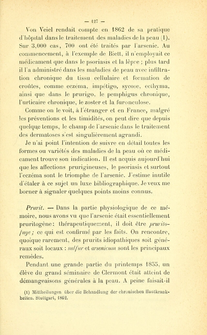 Von Veiel rendait compte en 1862 de sa pratique d'hôpital dans le traitement des maladies de la peau (1). Sur 3,000 cas, 700 ont été traités par l'arsenic. Au commencement, à l'exemple de Biett, il n'employait ce médicament que dans le psoriasis et la lèpre ; plus tard il l'a administré dans les maladies de peau avec infiltra- tion chronique du tissu cellulaire et formation de croûtes, comme eczéma, impétig'o, sycose, eclhyma, ainsi que dans le prurig-o, le pemphig^us chronique, l'urticaire chronique, lezosteret la furonculose. Gomme on le voit, à l'étrang-er et en France, malg*ré les préventions et les timidités, on peut dire que depuis quelqu^e temps, le champ de l'arsenic dans le traitement des dermatoses s'est singulièrement ag'randi. Je n'ai point l'intention de suivre en détail toutes les formes ou variétés des maladies de la peau où ce médi- cament trouve son indication. 11 est acquis aujourd'hui que les affections prurig^ineuses, le psoriasis et surtout l'eczéma sont le triomphe de l'arsenic. J'estime inutile d'étaler à ce sujet un luxe bibliographique. Je veux me borner à signaler quelques points moins connus. Prurit. — Dans la partie physiolog'ique de ce mé- moire, nous avons vu que l'arsenic était essentiellement pruritogène :. thérapeutiquement, il doit être prurito- fuge ; ce qui est confirmé par les faits. On rencontre, quoique rarement, des prurits idiopathiques soit géné- raux soit locaux : sulfur et arsenicwn sont les principaux remèdes. Pendant une grande partie du printemps 1855, un élève du grand séminaire de Glermont était atteint de démangeaisons g^énérales à la peau, A peine faisait-il (I) Mittheilungen ûber die Behandlung der chronischen Haatkrank= heiten. Stuttgart, 1862.