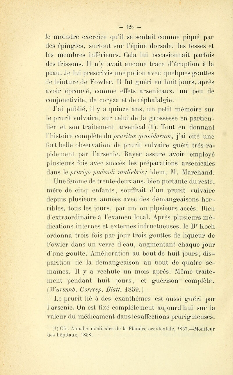 le moindre exercice qu'il se sentait comme piqué par des épingles, surtout sur l'épine dorsale, les fesses et les membres inférieurs. Gela lui occasionnait parfois des frissons. Il n'y avait aucune trace d'éruption à la peau. Je lui prescrivis une potion avec quelques g'outtes de teinture de Fowler. Il fut gméri en huit jours, après avoir éprouvé, comme effets arsenicaux, un peu de conjonctivite, de coryza et de céphalalg*ie. J'ai publié, il y a quinze ans, un petit mémoire sur le prurit vulvaire, sur celui de .la g-rossesse en particu- lier et son traitement arsenical (1). Tout en donnant y histoire coui])lè[e du pncriti/s çravidarum, j'ai cité une fort belle observation de prurit vulvaire g^uéri très-ra- pidement par l'arsenic. Rayer assure avoir employé plusieurs fois avec succès les préparations arsenicales dans \q prurigo piidendi muliebris; idem, M. Marchand. Une femme de trente-deux ans, bien portante du reste, mère de cinq enfants, souffrait d'un prurit vulvaire depuis plusieurs années avec des démang-eaisons hor- ribles, tous les jours, par un ou plusieurs accès. Kien d'extraordinaire à l'examen local. Après plusieurs mé- dications internes et externes inh^uctueuses, le D^' Koch ordonna trois fois par jour trois g-outtes de liqueur de Fowler dans un verre d'eau, augmentant chaque jom^ d'une g^oulte. Amélioration au bout de huit jours; dis- parition de la démang-eaison au bout de quatre se- maines. Il y a rechute un mois après. Même traite- ment pendant huit jours, et g-uérison complète. [Wurtemb. Corresp. Blatt. 1859.) Le prurit lié à des exanthèmes est aussi g'uéri par l'arsenic. On est fixé complètement aujourd'hui sur la valeur du médicament dans les affections prurig'ineuses. /!) Gfr. Annales médicales de la Flandre occidentale, !S57.—Moniteur des hôpitaux, I8û8.