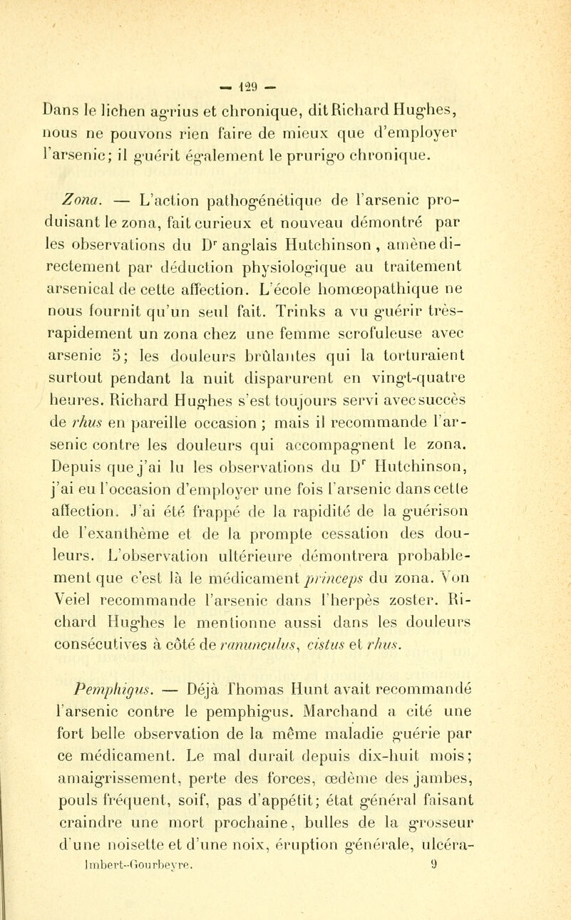 — {Î9 — Dans le lichen agrius et chronique, dit Richard Hug-hes, nous ne pouvons rien faire de mieux que d'employer l'arsenic; il g-uérit ég'alement le prurig-o chronique. Zona. — L'action pathog'énétique de l'arsenic pro- duisant le zona, fait curieux et nouveau démontré par les observations du D'ang'lais Hutchinson , amène di- rectement par déduction physiolog-ique au traitement arsenical de cette afTection. L'école homœopathique ne nous fournit qu'un seul fait. Trinks a vu g^uérir très- rapidement un zona chez une femme scrofuleuse avec arsenic 5; les douleurs brûlantes qui la torturaient surtout pendant la nuit disparurent en ving^t-quatre heures. Richard Hug-hes s'est toujours servi avecsuccès de rhus en pareille occasion ; mais il recommande l'ar- senic contre les douleurs qui accompag*nent le zona. Depuis que j'ai lu les observations du D Hutchinson, j'ai eu l'occasion d'employer une fois l'arsenic danscetle affection. J'ai été frappé de la rapidité de la g-uérison de l'exanthème et de la prompte cessation des dou- leurs. L'observation ultérieure démontrera probable- ment que c'est là le médicsuneni prmceps du zona. Yon Veiel recommande l'arsenic dans l'herpès zoster. Ri- chard Hug-hes le mentionne aussi dans les douleurs consécutives à côté de ranuncuhis^ cistus et rhus. Pemphigns. — Déjà Thomas Hunt avait recommandé l'arsenic contre le pemphig'us. Marchand a cité une fort belle observation de la même maladie g^uérie par ce médicament. Le mal durait depuis dix-huit mois; amaigrissement, perte des forces, œdème des jambes, pouls fréquent, soif, pas d'appétit; état g-énéral faisant craindre une mort prochaine, bulles de la g-rosseur dune noisette et d'une noix, éruption g'énérale, ulcéra- Imbert-Gourbevre. 9