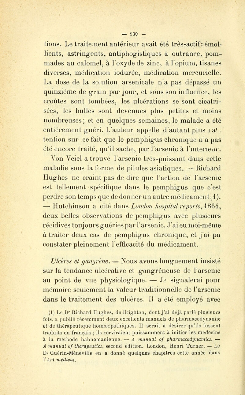 tions. Le traitement antérieur avait été très-actif : émoi- lients, astring*ents, antipliog-istiques à outrance, pom- mades au calomel, à l'oxyde de zinc, à l'opium, tisanes diverses, médication iodurée, médication mercurielle. La dose de la solution arsenicale n'a pas dépassé un quinzième de grain par jour, et sous son influence, les croûtes sont tombées, les ulcérations se sont cicatri- sées, les bulles sont devenues plus petites et moins nombreuses; et en quelques semaines, le malade a été entièrement g^uéri. L'auteur appelle d'autant plus i a' tention sur ce fait que le pemphig-us chronique n'a pas été encore traité, qu'il sache, par l'arsenic à l'mteriear. Von Veiel a trouvé l'arsenic très-puissant dans cette maladie sous la forme de pilules asiatiques. — Kichard Hug^ies ne craint pas de dire que l'action de l'arsenic est tellement spécifique dans le pemphig^us que c'est perdre son temps que de donner un autre médicament (^1). — Hutchinson a cité dans London hospital reports, 1864, deux belles observations de pemphig-us avec plusieurs récidives toujours g^uéries par l'arsenic. J ai eu moi-même à traiter deux cas de pemphig'us chronique, et j'ai pu constater pleinement l'efficacité du médicament. Ulcères et gangrène. — Nous avons long-uement insisté sur la tendance ulcérative et g*angréneuse de l'arsenic au point de vue physiolog'ique. — Je sig'nalerai pour mémoire seulement la valeur traditionnelle de l'arsenic dans le traitement des ulcères. II a été employé avec (l) Le Dr Richard Hughes, de Brighton, dont j'ai déjà parlé plusieurs fois, a publié récetcment deux excellents manuels de pharmacodynamie et de thérapeutique homœopathiques. Il serait à désirer qu'ils fussent traduits en français ; ils serviraient puissamment à initier les médecins à la méthode hahnemanienne. — A manual of pharmacodynamics. — A manual of therapeutics, second édition. London, Henri Turner. — Le Di Guérin-Méneville en a donné quelques chapitres cette année dans VArt médical.