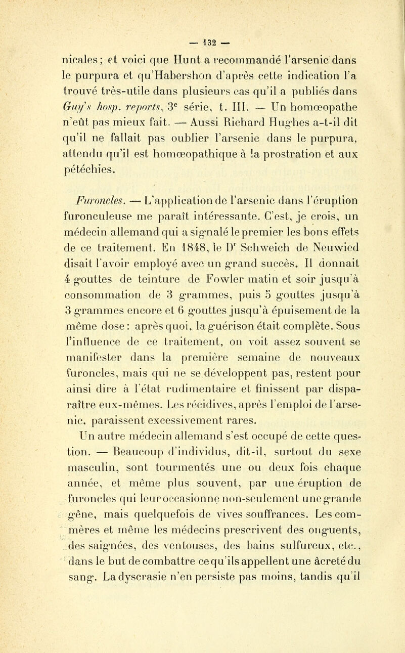 nicales; et voici que Hunt a recoinmandé l'arsenic dans le purpura et qu'Habershon d'après cette indication l'a trouvé très-utile dans plusieurs cas qu'il a publiés dans Gui/s hosp. reports, 3^ série, t. III. — Un homœopathe n'eût pas mieux fait. — Aussi Richard Hug'hes a-t-il dit qu'il ne fallait pas oublier l'arsenic dans le purpura, attendu qu'il est homœopathique à !a prostration et aux pétéchies. Furoncles. — L'application de l'arsenic dans l'éruption furonculeuse me paraît intéressante. C'est, je crois, un médecin allemand qui a sig*nalé le premier les bons effets de ce traitement. En 1848, le D' Schweich de Neuwied disait l'avoir employé avec un g-rand succès. Il donnait 4 g-outtes de teinture de Fowler matin et soir jusqu'à consommation de 3 g^rammes, puis 5 g-outtes jusqu'à 3 g'rammes encore et 6 g-outtes jusqu'à épuisement de la même dose : après quoi, lag-uérison était complète. Sous l'influence de ce traitement, on voit assez souvent se manifester dans la première semaine de nouveaux furoncles, mais qui ne se développent pas, restent pour ainsi dire à l'état rudiraentaire et finissent par dispa- raître eux-mêmes. Les récidives, après 1 emploi de l'arse- nic, paraissent excessivement rares. Un autre médecin allemand s'est occupé de cette ques- tion. — Beaucoup d'individus, dit-il, surtout du sexe masculin, sont tourmentés une ou deux fois chaque année, et même plus souvent, par une éruption de furoncles qui leuroccasionne non-seulement uneg'rande g-êne, mais quelquefois de vives souffrances. Les com- mères et même les médecins prescrivent des ong-uents, ..des saig'nées, des ventouses, des bains sulfureux, etc., ■dans le but de combattre ce qu'ils appellent une âcretédu sang. Ladyscrasie n'en persiste pas moins, tandis qu'il