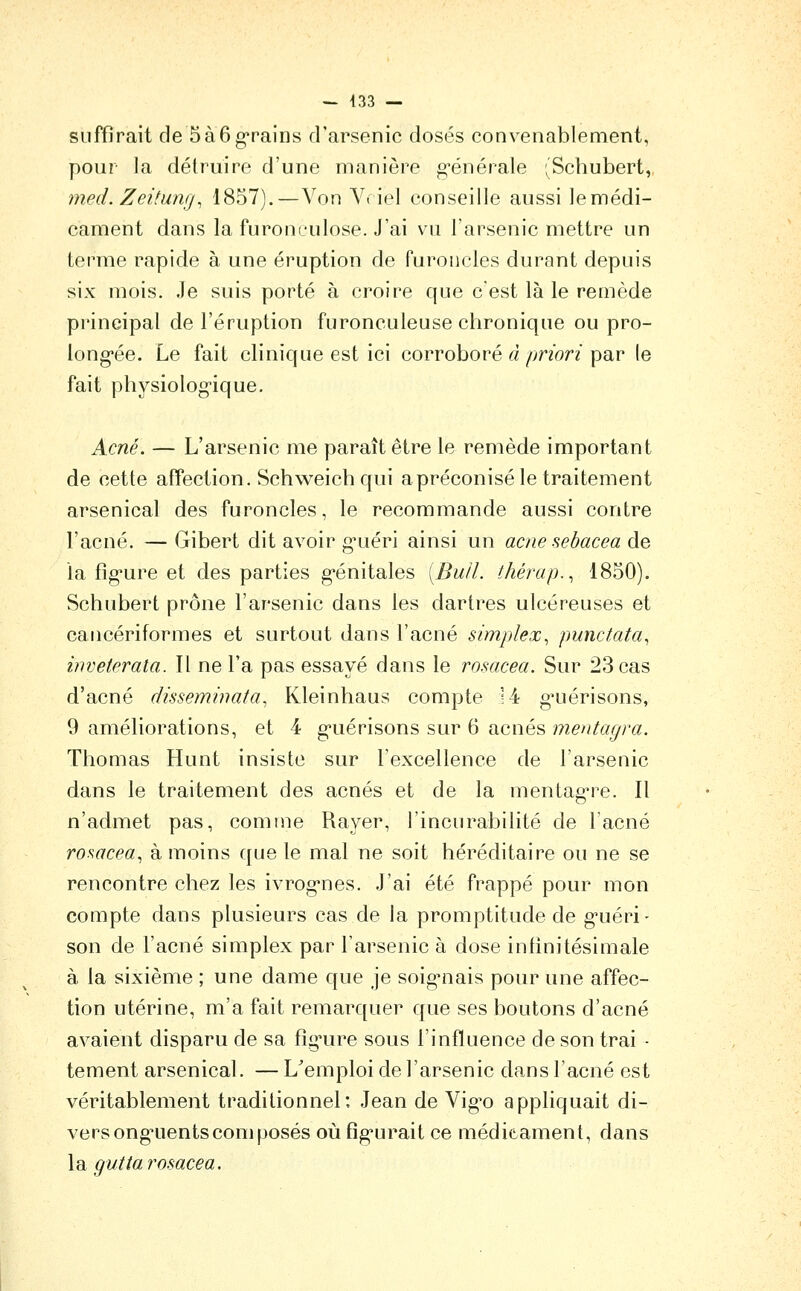 suffirait de 5à6grains d'arsenic dosés convenablement, pour la détruire d'une manière g-énérale (Schubert, mecL Zeitung, 1857).—Von Vriel conseille aussi le médi- cament dans la furonculose. J'ai vu l'arsenic mettre un terme rapide à une éruption de furoncles durant depuis six mois. Je suis porté à croire que c'est là le remède principal de l'éruption furonculeuse chronique ou pro- long-ée. Le fait clinique est ici corroboré «/;n'on par le fait physiolog-ique. Acné. — L'arsenic me paraît être le remède important de cette affection. Schweichqui apréconisé le traitement arsenical des furoncles, le recommande aussi contre l'acné. — Gibert dit avoir g-uéri ainsi un acné sebacea de la fîgure et des parties g-énitales [BulL thérap.^ 1850). Schubert prône l'arsenic dans les dartres ulcéreuses et cancériformes et surtout dans l'acné simplex^ punctata^ inveterala. Il ne l'a pas essayé dans le rosacea. Sur 23 cas d'acné dissemmata, Kleinhaus compte H g-uérisons, 9 améliorations, et 4 g'uérisons sur 6 acnés mentagra. Thomas Hunt insiste sur Texcellence de l'arsenic dans le traitement des acnés et de la mentag're. Il n'admet pas, comme Rayer, l'incnrabilité de l'acné ro^acea.^ à moins que le mal ne soit héréditaire ou ne se rencontre chez les ivrog'nes. J'ai été frappé pour mon compte dans plusieurs cas de la promptitude de g-uéri- son de l'acné simplex par l'arsenic à dose infinitésimale à la sixième ; une dame que je soig*nais pour une affec- tion utérine, m'a fait remarquer que ses boutons d'acné avaient disparu de sa fîg^ure sous l'influence de son trai - tement arsenical. —L^emploi de l'arsenic dans l'acné est véritablement traditionnel: Jean de Vig^o appliquait di- vers ong*uents composés où fîg'urait ce médicament, dans \d. gutta rosacea.