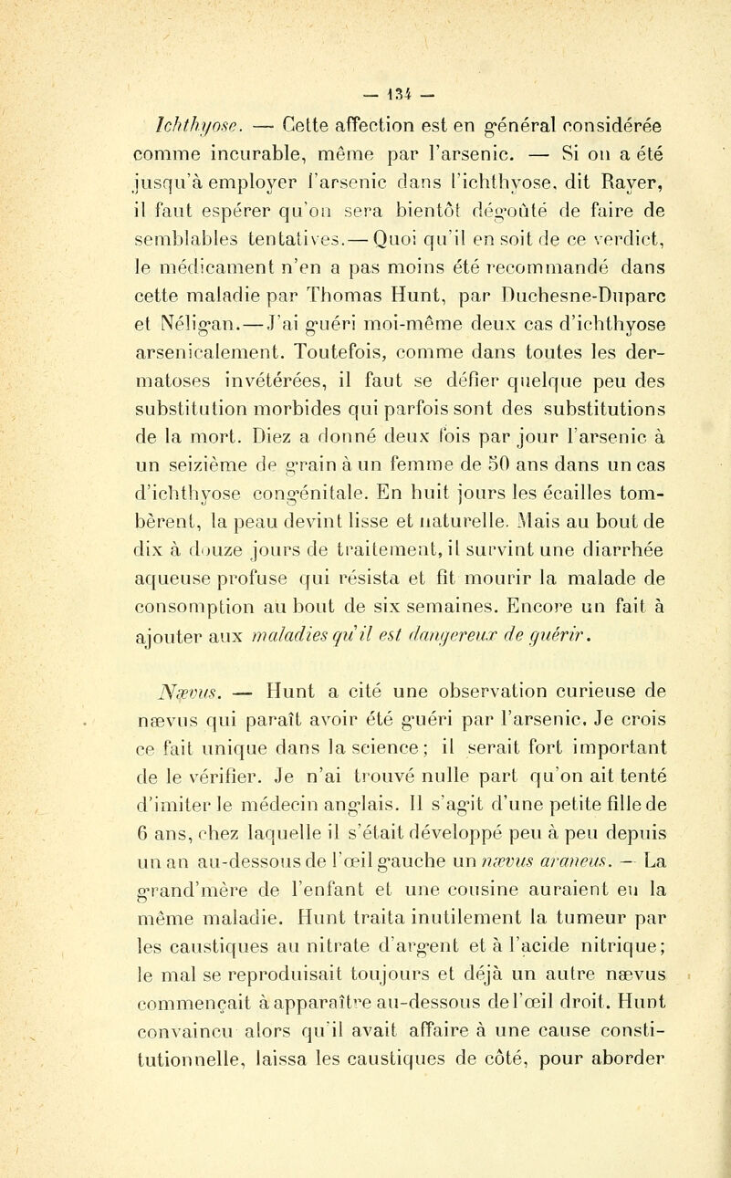 Ichthyose. — Cette affection est en général oonsidérée comme incurable, même par l'arsenic. — Si on a été jusqu'à employer l'arsenic dans l'ichthyose, dit Rayer, il faut espérer qu'on sera bientôt dég'oùté de faire de semblables tentatives.— Quoi qu'il en soit de ce verdict, le médicament n'en a pas moins été recommandé dans cette maladie par Thomas Hunt, par Duchesne-Dnparc et Nélig'an. — J'ai g'uéri moi-même deux cas d'ichthyose arsenicalement. Toutefois, comme dans toutes les der- matoses invétérées, il faut se défier quelque peu des substitution morbides qui parfois sont des substitutions de la mort. Diez a donné deux t'ois par jour l'arsenic à un seizième de g'rain à un femme de 50 ans dans un cas d'ichthyose cong-énitale. En huit jours les écailles tom- bèrent, la peau devint lisse et naturelle. Mais au bout de dix à douze jours de traitement, il survint une diarrhée aqueuse profuse qui résista et fît mourir la malade de consomption au bout de six semaines. Encore un fait à ajouter aux maladies quil est dangereux de guérir. Nœvus. — Hunt a cité une observation curieuse de naevus qui paraît avoir été guéri par l'arsenic. Je crois ce fait unique dans la science; il serait fort important de le vérifier. Je n'ai trouvé nulle part qu'on ait tenté d'imiter le médecin anglais, 11 s'agit d'une petite fille de 6 ans, chez laquelle il s'était développé peu à peu depuis un an au-dessous de l'œil gauche un nœvus araneus. — La a^rand'mère de l'enfant et une cousine auraient eu la même maladie, ffunt traita inutilement la tumeur par les caustiques au nitrate d'argent et à l'acide nitrique; le mal se reproduisait toujours et déjà un autre naevus commençait à apparaître au-dessous de l'œil droit. Hunt convaincu alors qu'il avait affaire à une cause consti- tutionnelle, laissa les caustiques de côté, pour aborder