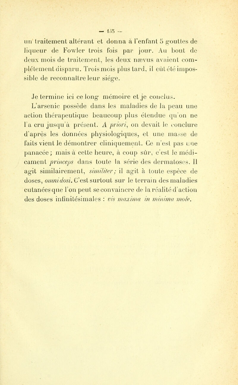 — 4o5 — un' traitement altérant et donna à l'enfant 5 g-outtes de liqueur de Fowler trois fois par jour. Au bout de deux mois de traitement, les deux nsevus avaient com- plètement disparu. Trois mois plus tard, il eùtétéimpos- sible de reconnaître leur siég-e. Je termine ici ce long* mémoire et je conclus. L'arsenic possède dans les maladies de la peau une action thérapeutique beaucoup plus étendue qu'on ne la cru jusqu'à présent. A priori^ on devait le conclure d'après les données physiologiques, et une masse de faits vient le démontrer cliniquement. Ce n'est pas une panacée; mais à cette heure, à coup stjr, c est le médi- cament princeps dans toute !a série des dermatoses. Il ag-it similairement, similiter; il ag^it à toute espèce de doses, om/îz^0,^2. C'est surtout sur le terrain des maladies cutanées que l'on peut se convaincre de la réalité d'action des doses infinitésimales : vis maxima in minima mole.