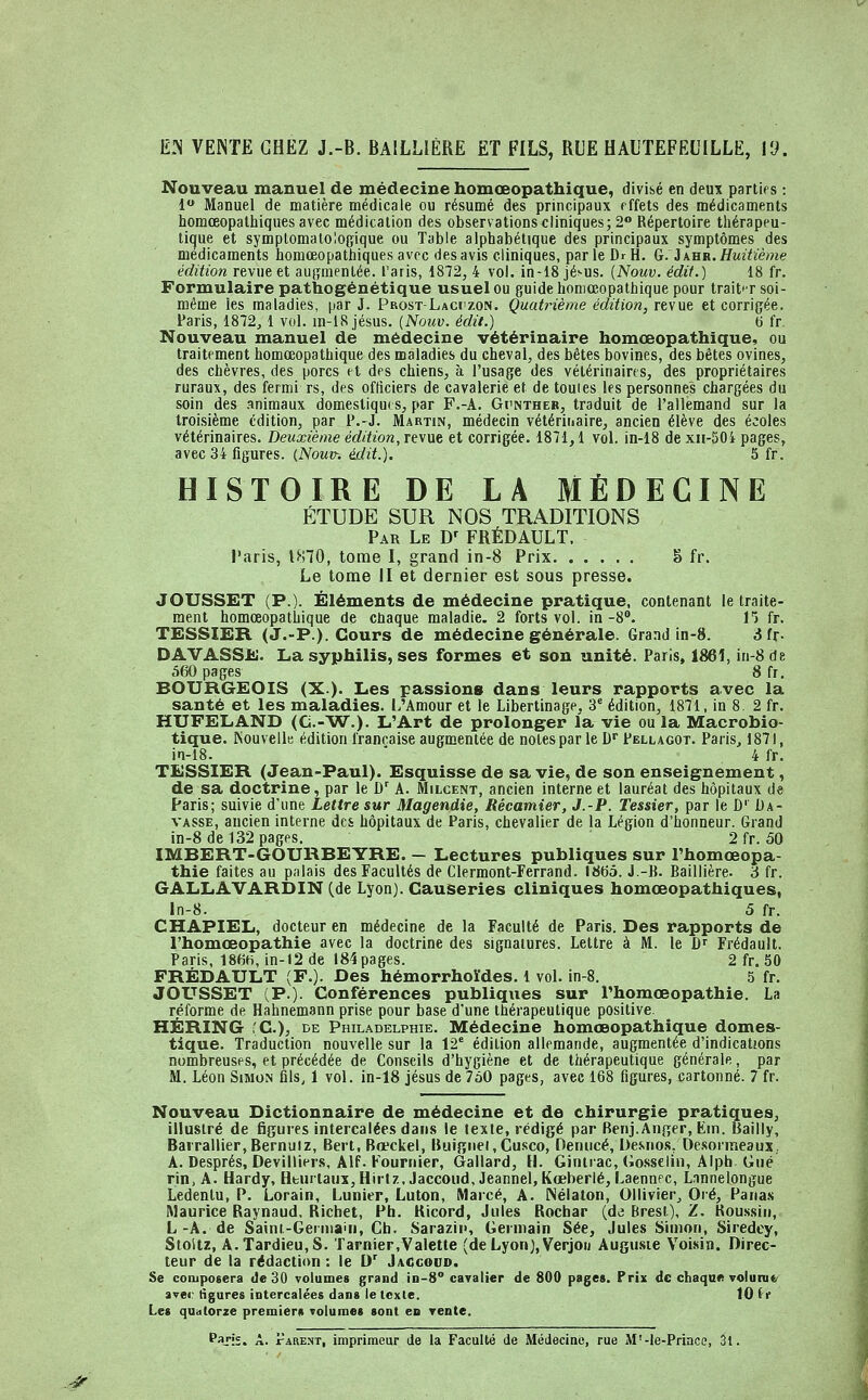 lî.^ VENTE CHEZ J.-B. BAILLIÉRE ET FILS, RUE HAUTEFEUILLE, VJ. Nouveau manuel de médecine homœopathique, divisé en deux parties : 1 Manuel de matière médicale ou résumé des principaux effets des médicaments homœopathiques avec médication des observations cliniques; 2 Répertoire tiiérapeu- tique et symptomalologique ou Table alphabétique des principaux symptômes des médicaments homœopathiques avec des avis cliniques, par le Dr H. G. i kBR. Huitième édition revue et augmentée. Taris, 1872, 4 vol. in-18 jésus. {Nouv. édit.) 18 fr. Formulaire pathogénétique usuel ou guide homœopathique pour trait'r soi- même les maladies, par J. ProstLaciizon. Quatrième édition, revue et corrigée. Paris, 1872, 1 vol. in-18 jésus. [Nouv. édit.) d fr. Nouveau manuel de médecine vétérinaire homœopathique, ou traitement homœopathique des maladies du cheval, des bêtes bovines, des bêtes ovines, des chèvres, des porcs et des chiens, à l'usage des vétérinaires, des propriétaires ruraux, des fermi rs, des officiers de cavalerie et de toutes les personnes chargées du soin des .animaux domestiques, par F.-A. GrNTHE», traduit de l'allemand sur la troisième édition, par P.-J. Martin, médecin vétérinaire, ancien élève des écoles vétérinaires. Deuxième édition, Ttwit et corrigée. 1871,1 vol. in-18 dexn-50i pages, avec 34 figures. {Nouv-. édit.). 5 fr. HISTOIRE DE LA MÉDECINE ÉTUDE SUR NOS TRADITIONS Par Le D' FRÉDAULT. Taris, 1870, tome I, grand in-8 Prix 8 fr. Le tome II et dernier est sous presse. JOUSSET (P.). Éléments de médecine pratique, contenant le traite- ment homœopathique de ctiaque maladie. 2 forts vol. in-8. H fr. TESSIER (J.-P.). Cours de médecine générale. Grand in-8. 3 fr- DAVASSE. La syphilis, ses formes et son unité. Paris, 186Î, in-8 de 560 pages 8 fr, BOURGEOIS (X.). Les passions dans leurs rapports avec la santé et les maladies. I/Amour et le Libertinage, 3' édition, 1871, in 8 2 fr. HUFELAND (C.-'W.). L'Art de prolonger la vie ou la Macrobio- tique. Nouvelle édition française augmentée de notes par le D Pellagot. Paris, 1871, in-18. ' 4 fr. TESSIER (Jean-Paul). Esquisse de sa vie, de son enseignement, de sa doctrine, par le D' A. Milcent, ancien interne et lauréat des hôpitaux d« Paris; suivie d'une Lettre sur Magendie, Récamier, J.-P. Tessier, par le D' Ba- vasse, ancien interne des hôpitaux de Paris, chevalier de la Légion d'honneur. Grand in-8 de 132 pages. 2 fr. 50 IMBERT-GOURBEYRE. — Lectures publiques sur Thomœopa- thie faites au palais des Facultés de Clermont-Ferrand. 18(55. J.-B. Baillière. à fr. GALLAVARDIN (de Lyon). Causeries cliniques homœopathiques, ln-8. 5 fr. CHAPIEL, docteur en médecine de la Faculté de Paris. Des rapports de l'homœopathie avec la doctrine des signatures. Lettre à M. le D' Frédault. Paris, 186h, in-12 de I84pages. 2 fr. 50 FRÉDAULT (F.). Des hémorrhoïdes. 1 vol. in-8. 5 fr. JOLfSSET (P.). Conférences publiques sur l'homoeopathie. La réforme de Hahnemann prise pour base d'une thérapeutique positive. HËRING (C), DE Philadelphie. Médecine homœopathique domes- tique. Traduction nouvelle sur la 12' édition allemande, augmentée d'indications nombreuses, et précédée de Conseils d'hygiène et de thérapeutique générale, par M. Léon Simon fils, 1 vol. in-18 jésus de 750 pages, avec 168 figures, cartonné. 7 fr. Nouveau Dictionnaire de médecine et de chirurgie pratiques, illustré de figures intercalées dans le texte, rédigé par Benj.Anfjer, Ein. Bailly, Bairallier.Bernuiz, Sert, Boeckei, Buifïiiei.Cusco, Oenucé, De.sno.s, Oe-sorineaux, A. Després, Devilliers, Alf. Founiier, Gailard, H. Gintrac, Gcsselin, Alph Gué rin, A. Hardy, Hturlaux,Hirl7., Jaccoud, Jeannel, Kœberlé, Laennec, Lnnnelongue Ledentu, P. Lorain, Lunier, Luton, Marcé, A. Nélalon, Ollivier, Oré, Pana.s Maurice Raynaud. Richet, Ph. Kicord, Jules Rochar (de Brest), Z. Koussin, L-A. de Saint-Germain, Ch. Sarazin, Germain Sée, Jules Simon, Siredcy, Stoitz, A.Tardieu,S. Tarnier,Valette (deLyon),Verjon Auguste Voisin. Direc- teur de la rédaction : le D' Jaccodd. Se composera de 30 volumes grand iD-8° cavalier de 800 pages. Prix de chaque vol uni t< ïvei- figures iotercalées dans le texte. 10 it Les quatorze premiers volumes sont eu rente. Pvis. A. rARENT, imprimeur de la Faculté de Médecine, rue M'-le-Princo, 31. .-^'