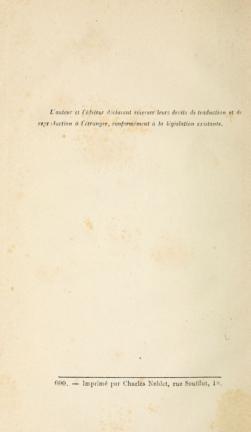 L'auteur et l'éditeur déclarent réserver leurs droits de traduction et de reproduction à l'étranger, conformément à la législation existante. 600. — Imprimé par Charles Nobîet, rue Souiflot, 1H,