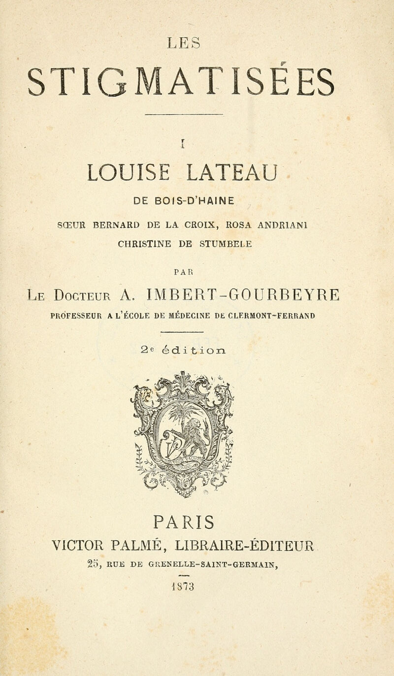 LOUISE LATEAU DE BOIS-D'HAINE SŒUR BERNARD DE LA CROIX, ROSA ANDR1AN1 CHRISTINE DE STUMBELE PAR Le Docteur A. IMBERT-GOURBEYRE PROFESSEUR A L'ÉCOLE DE MÉDECINE DE CLERMONT-FERRAND 2e édi t ion PARIS VICTOR PALMÉ, LIBRAIRE-ÉDITEUR 25, RUE DE GRENELLE-SAINT-GERMAIN, 1873