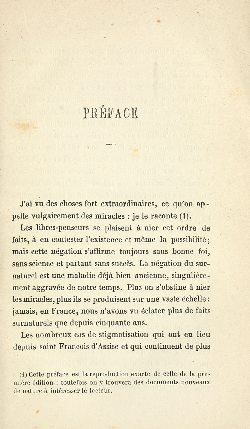 PRÉFACE J'ai vu des choses fort extraordinaires, ce qu'on ap- pelle vulgairement des miracles : je le raconte (1). Les libres-penseurs se plaisent à nier cet ordre de faits, à en contester l'existence et même la possibilité ; mais cette négation s'affirme toujours sans bonne foi, sans science et partant sans succès. La négation du sur- naturel est une maladie déjà bien ancienne, singulière- ment aggravée de notre temps. Plus on s'obstine à nier les miracles, plus ils se produisent sur une vaste échelle : jamais, en France, nous n'avons vu éclater plus de faits surnaturels que depuis cinquante ans. Les nombreux cas de stigmatisation qui ont eu lieu depuis saint François d'Assise et qui continuent de plus (1) Cette préface est la reproduction exacte de celle de la pre- mière édition : toutefois on y trouvera des documents nouveaux de nature à intéresser le lecteur.