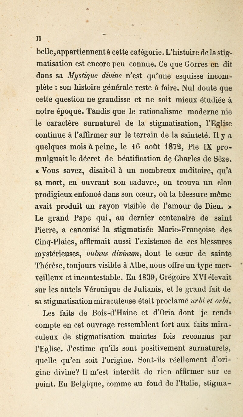 belle, appartiennent à cette catégorie. L'histoire de la stig- matisation est encore peu connue. Ce que Gôrres en dit dans sa Mystique divine n'est qu'une esquisse incom- plète : son histoire générale reste à faire. Nul doute que cette question ne grandisse et ne soit mieux étudiée à notre époque. Tandis que le rationalisme moderne nie le caractère surnaturel de la stigmatisation, l'Eglise continue à l'affirmer sur le terrain de la sainteté. Il y a quelques mois à peine, le 16 août 1872, Pie IX pro- mulguait le décret de béatification de Charles de Sèze. « Vous savez, disait-il à un nombreux auditoire, qu'à sa mort, en ouvrant son cadavre, on trouva un clou prodigieux enfoncé dans son cœur, où la blessure même avait produit un rayon visible de l'amour de Dieu. > Le grand Pape qui, au dernier centenaire de saint Pierre, a canonisé la stigmatisée Marie-Françoise des Cinq-Plaies, affirmait aussi l'existence de ces blessures mystérieuses, vulnus divinum, dont le cœur de sainte Thérèse, toujours visible à Albe, nous offre un type mer- veilleux et incontestable. En 1839, Grégoire XVI élevait sur les autels Véronique de Julianis, et le grand fait de sa stigmatisation miraculeuse était proclamé urbi et orbi. Les faits de Bois-d'Haine et d'Oria dont je rends compte en cet ouvrage ressemblent fort aux faits mira- culeux de stigmatisation maintes fois reconnus par l'Eglise. J'estime qu'ils sont positivement surnaturels, quelle qu'en soit l'origine. Sont-ils réellement d'ori- gine divine? ïi m'est interdit de rien affirmer sur ce point. En Belgique, comme au fond de l'Italie, stigma-