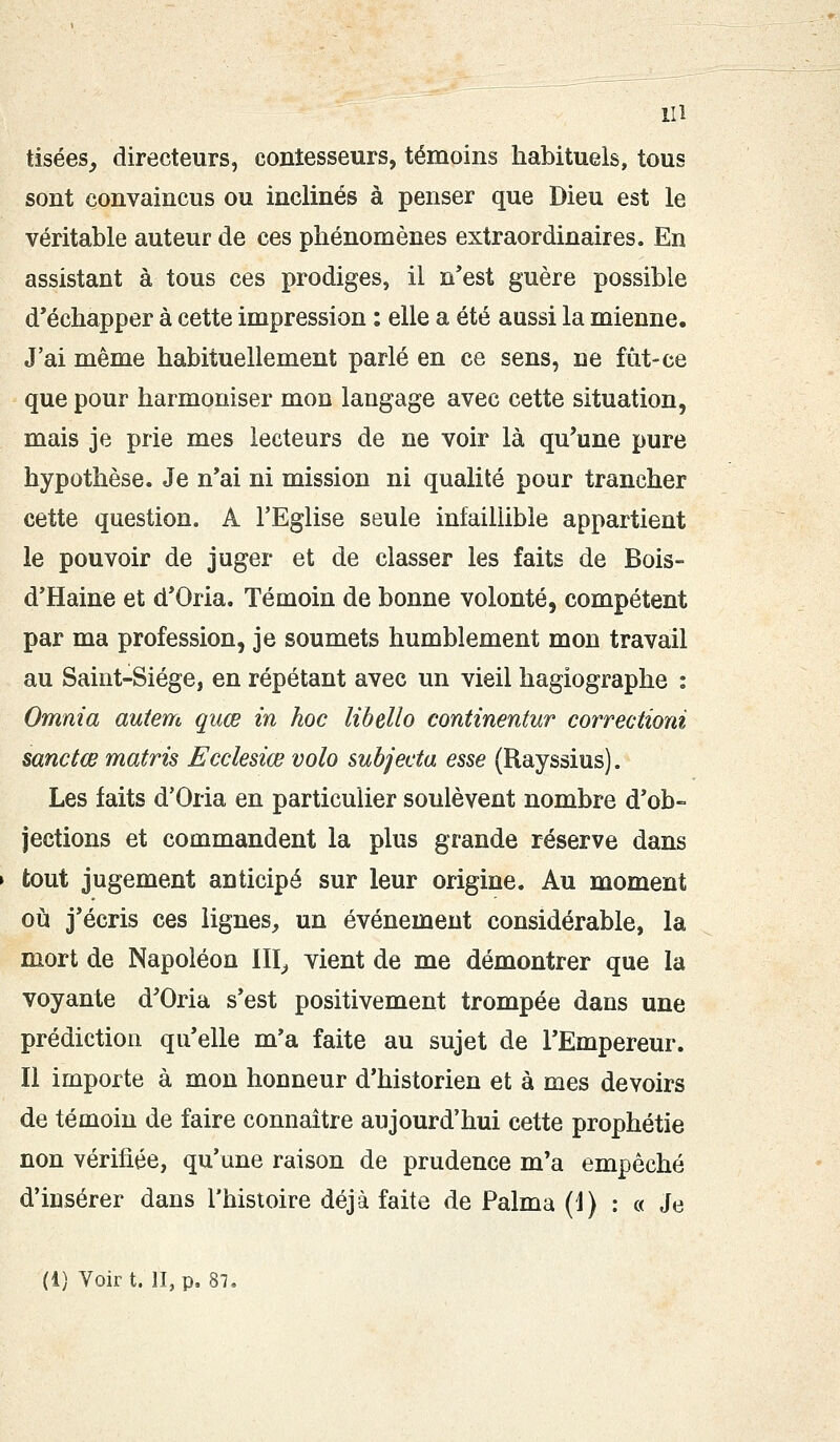 tisées, directeurs, contesseurs, témoins habituels, tous sont convaincus ou inclinés à penser que Dieu est le véritable auteur de ces phénomènes extraordinaires. En assistant à tous ces prodiges, il n'est guère possible d'échapper à cette impression : elle a été aussi la mienne. J'ai même habituellement parlé en ce sens, ne fût-ce que pour harmoniser mon langage avec cette situation, mais je prie mes lecteurs de ne voir là qu'une pure hypothèse. Je n'ai ni mission ni qualité pour trancher cette question. A l'Eglise seule infaillible appartient le pouvoir de juger et de classer les faits de Bois- d'Haine et d'Oria. Témoin de bonne volonté, compétent par ma profession, je soumets humblement mon travail au Saint-Siège, en répétant avec un vieil hagiographe : Omnia autem quœ in hoc libello continentur correctioni sanctœ matris Ecclesiœ volo subjecta esse (Rayssius). Les faits d'Oria en particulier soulèvent nombre d'ob- jections et commandent la plus grande réserve dans tout jugement anticipé sur leur origine. Au moment où j'écris ces lignes, un événement considérable, la mort de Napoléon III, vient de me démontrer que la voyante d'Oria s'est positivement trompée dans une prédiction qu'elle m'a faite au sujet de l'Empereur. Il importe à mon honneur d'historien et à mes devoirs de témoin de faire connaître aujourd'hui cette prophétie non vérifiée, qu'une raison de prudence m'a empêché d'insérer dans l'histoire déjà faite de Palma (1) : « Je (1) Voir t. II, p. 87.