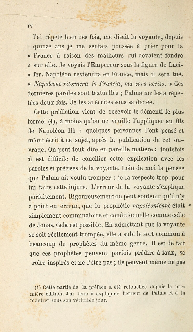 l'ai répété bien des fois, me disait la voyante, depuis quinze ans je me sentais poussée à prier pour la « France à raison des malheurs qui devaient fondre « sur elle. Je voyais l'Empereur sous la figure de Luci- « fer. Napoléon reviendra en France, mais il sera tué. « Napoleone ritornera in Francia, ma sara ucciso. » Ces ierDières paroles sont textuelles ; Palma me les a répé- tées deux fois. Je les ai écrites sous sa dictée. Cette prédiction vient de recevoir le démenti le plus formel (1), à moins qu'on ne veuille l'appliquer au fils de Napoléon III : quelques personnes l'ont pensé et m'ont écrit à ce sujet, après la publication de cet ou- vrage. On peut tout dire en pareille matière : toutefois il est difficile de concilier cette explication avec les paroles si précises de la voyante. Loin de moi la pensée que Palma ait voulu tromper : je la respecte trop pour lui faire cette injure. L'erreur de la voyante s'explique parfaitement. Rigoureusement on peut soutenir qu'il n'y a point eu erreur, que la prophétie napoléonienne était simplement comminatoire et conditionnelle comme celle de Jonas. Cela est possible. En admettant que la voyante se soit réellement trompée, elle a subi le sort commun à beaucoup de prophètes du même genre. 11 est de fait que ces prophètes peuvent parfois prédire à faux, se roire inspirés et ne l'être pas ; ils peuvent même ne pas (1) Cette partie de la préface a été retouchée depuis la pre- mière édition. J'ai tenu à expliquer l'erreur de Palma et à la montrer sous son véritable jour.