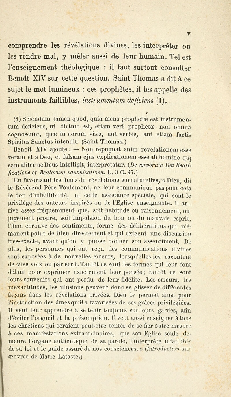 comprendre les révélations divines, les interpréter ou les rendre mal, y mêler aussi de leur humain. Tel est l'enseignement théologique : il faut surtout consulter Benoît XIV sur cette question. Saint Thomas a dit à ce sujet le mot lumineux : ces prophètes, il les appelle des instruments faillibles, instrumentùm deficiens (1). 0 (I) Sciendum tamen quod, quia mens prophetse est instrumen- tùm deficiens, ut diclum est, etiam veri prophetae non omnia cognoscunt, quee in eorum visis, aut vernis, aut etiam factis Spiritus Sanctus intendit. (Saint Thomas.) Benoît XIV ajoute : — Non répugnât enim revelationem esse veram et a Deo, et falsam ejus explicationem esse ab homine qm eam aliter ac Deus intelligit, interpretatur. (De servorum Dei Beati- ficatione et Beatorum canonisatione. L. 3 C. 47.) En favorisant les âmes de révélations surnaturelles/« Dieu, dit le Révérend Père Toulemont, ne leur communique pas pour cela le don d'infaillibilité, ni cette assistance spéciale, qui sont le privilège des auteurs inspirés ou de l'Eglise enseignante. Il ar- rive assez fréquemment que, soit habitude ou raisonnement, ou jugement propre, soit impulsion du bon ou du mauvais esprit, l'âme éprouve des sentiments, forme des délibérations qui n'é- manent point de Dieu directement et qui exigent une discussion très-exacte, avant qu'on y puisse donner son assentiment. De plus, les personnes qui ont reçu des communications divines sont exposées à de nouvelles erreurs, lorsqu'elles les racontent de -vive voix ou par écrit. Tantôt ce sont les termes qui leur font défaut pour exprimer exactement leur pensée; tantôt ce sont leurs souvenirs qui ont perdu de leur fidélité. Les erreurs, les inexactitudes, les illusions peuvent donc se glisser de différentes façons dans les révélations privées. Dieu le permet ainsi pour l'instruction des âmes qu'il a favorisées de ces grâces privilégiées. Il veut leur apprendre à se tenir toujours sur leurs gardes, afin d'éviter l'orgueil et la présomption. 11 veut aussi enseigner à tous les chrétiens qui seraient peut-être tentés de se fier outre mesure à ces manifestations extraordinaires, que son Eglise seule de- meure l'organe authentique de sa parole, l'interprète infaillible de sa loi et le guide assuré de nos consciences. » (Introduction aui oeuvres de Marie Lataste.)