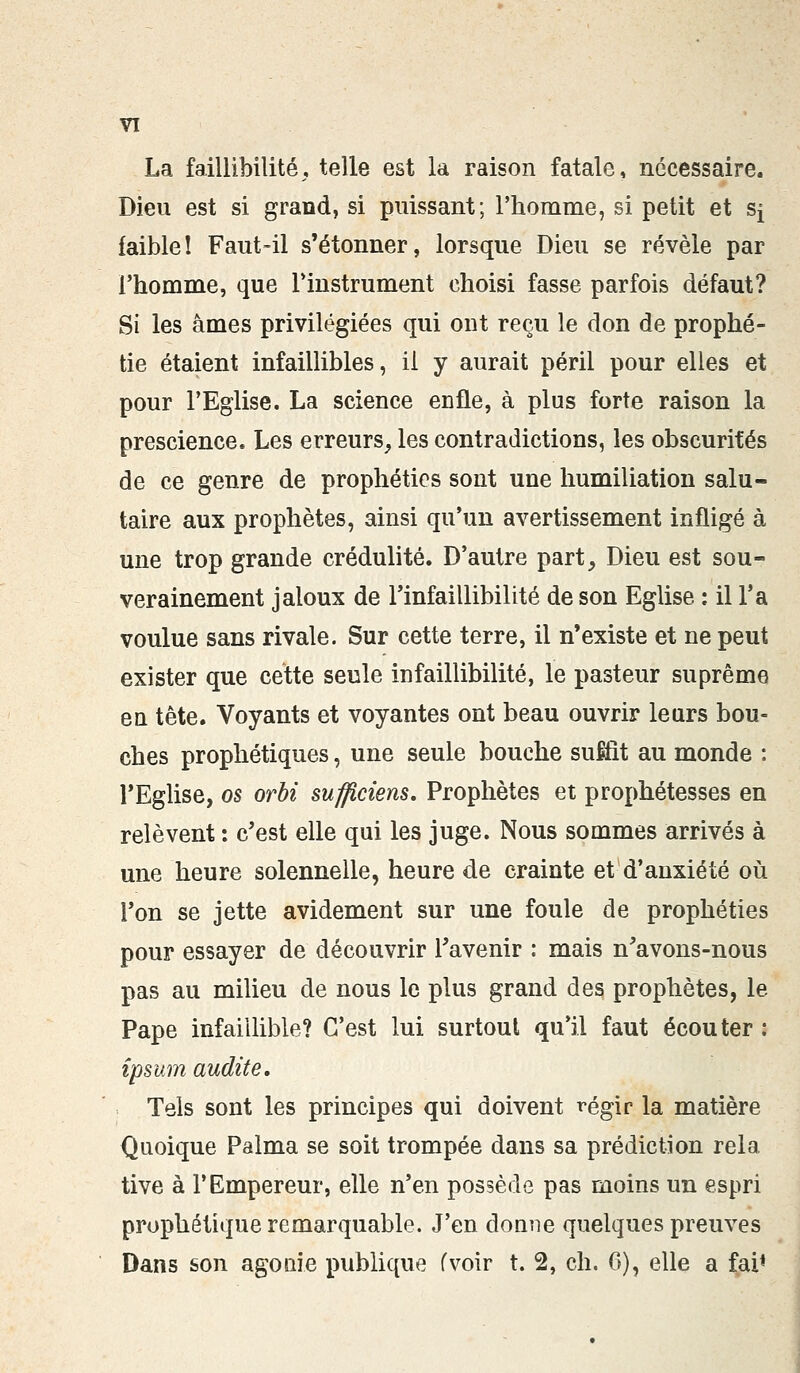 La faillibilité, telle est la raison fatale, nécessaire. Dieu est si grand, si puissant; l'homme, si petit et s^ faible! Faut-il s'étonner, lorsque Dieu se révèle par l'homme, que l'instrument choisi fasse parfois défaut? Si les âmes privilégiées qui ont reçu le don de prophé- tie étaient infaillibles, il y aurait péril pour elles et pour l'Eglise. La science enfle, à plus forte raison la prescience. Les erreurs, les contradictions, les obscurités de ce genre de prophéties sont une humiliation salu- taire aux prophètes, ainsi qu'un avertissement infligé à une trop grande crédulité. D'autre part, Dieu est sou- verainement jaloux de l'infaillibilité de son Eglise : il Ta voulue sans rivale. Sur cette terre, il n'existe et ne peut exister que cette seule infaillibilité, le pasteur suprême en tête. Voyants et voyantes ont beau ouvrir leurs bou- ches prophétiques, une seule bouche suffît au monde : l'Eglise, os orbi sufficiens. Prophètes et prophétesses en relèvent : c'est elle qui les juge. Nous sommes arrivés à une heure solennelle, heure de crainte et d'anxiété où l'on se jette avidement sur une foule de prophéties pour essayer de découvrir l'avenir : mais n'avons-nous pas au milieu de nous le plus grand des prophètes, le Pape infaillible? C'est lui surtout qu'il faut écouter : îpsum audit e. . Tels sont les principes qui doivent régir la matière Quoique Palma se soit trompée dans sa prédiction rela tive à l'Empereur, elle n'en possède pas moins un espri prophétique remarquable. J'en donne quelques preuves Dans son agoaie publique fvoir t. 2, ch. G), elle a fai*