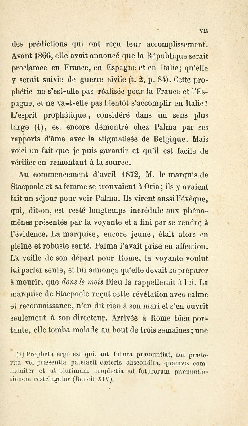 des prédictions qui ont reçu Leur accomplissement. Avant 1866} elle avait annoncé que la République serait proclamée en France, en Espagne et en Italie ; qu'elle y serait suivie de guerre civile (t. 2, p. 84). Cette pro- phétie ne s'est-elle pas réalisée pour la France et l'Es- pagne, et ne va-t-elle pas bientôt s'accomplir en Italie? L'esprit prophétique, considéré dans un sens plus large (1), est encore démontré chez Palma par ses rapports d'âme avec la stigmatisée de Belgique. Mais voici un fait que je puis garantir et qu'il est facile de vérifier en remontant à la source. Au commencement d'avril 1872, M. le marquis de Stacpoole et sa femme se trouvaient à Oria ; ils y avaient fait un séjour pour voir Palma. Ils virent aussi l'évêque, qui, dit-on, est resté longtemps incrédule aux phéno- mènes présentés par la voyante et a fini par se rendre à l'évidence. La marquise, encore jeune, était alors en pleine et robuste santé. Palma l'avait prise en affection. La veille de son départ pour Rome, la voyante voulut lui parler seule, et lui annonça qu'elle devait se préparer à mourir, que dans le mois Dieu la rappellerait à lui. La marquise de Stacpoole reçut cette révélation avec calme el reconnaissance, n'en dit rien à son mari et s'en ouvrit seulement à son directeur. Arrivée à Rome bien por- tante, elle tomba malade au bout de trois semaines ; une (1) Propheta ergo est qui. aut futura prsenuntiat, aut praete- rita vel prsesentia patefacit eeeteris abscondita, quamvis corn- mimiter et ut plurimum prophelia ad futurorum preenuntia- tionem restringatur (Benoît XIV).