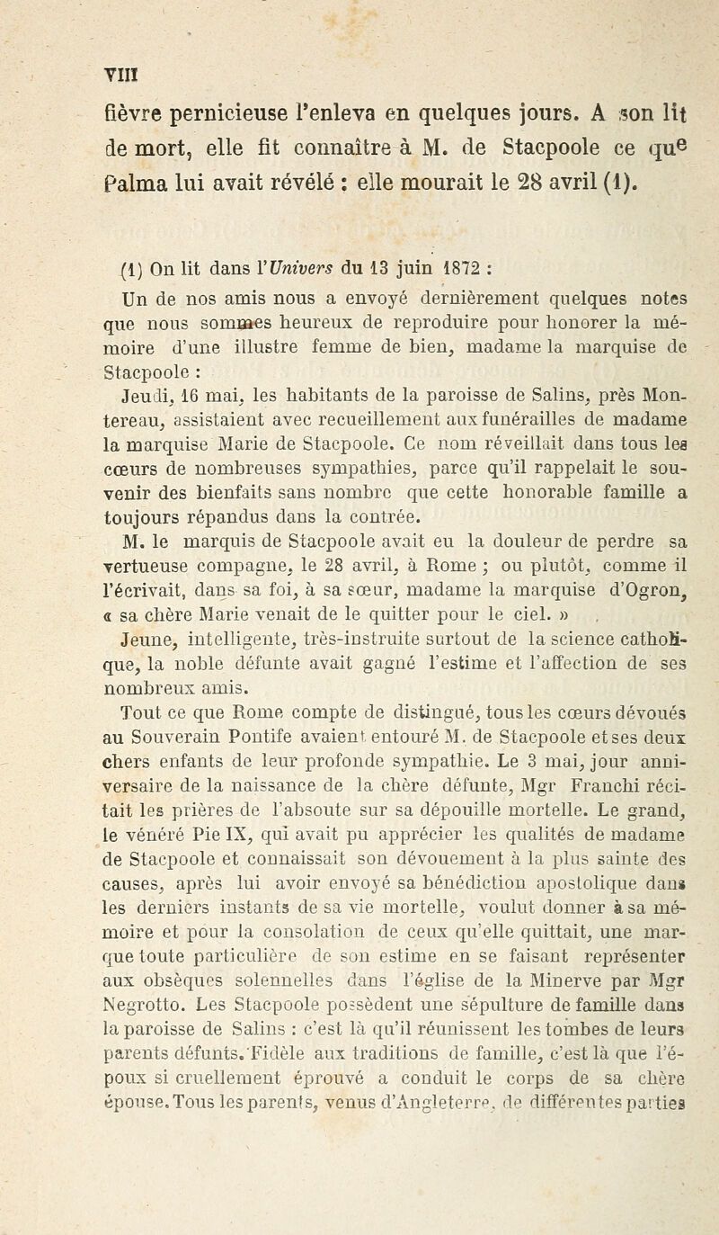VIIÏ fièvre pernicieuse l'enleva en quelques jours. A son lit de mort, elle fit connaître à M. de Stacpoole ce que Palma lui avait révélé : elle mourait le 28 avril (1). (1) On lit dans Y Univers du 13 juin 1872 : Un de nos amis nous a envoyé dernièrement quelques notes que nous sommes heureux de reproduire pour honorer la mé- moire d'une illustre femme de bien, madame la marquise de Stacpoole : Jeudi. 16 mai. les habitants de la paroisse de Salins, près Mon- tereau, assistaient avec recueillement aux funérailles de madame la marquise Marie de Stacpoole. Ce nom réveillait dans tous les cœurs de nombreuses sympathies, parce qu'il rappelait le sou- venir des bienfaits sans nombre que cette honorable famille a toujours répandus dans la contrée. M. le marquis de Stacpoole avait eu la douleur de perdre sa vertueuse compagne, le 28 avril, à Rome ; ou plutôt, comme il l'écrivait, dans sa foi, à sa sœur, madame la marquise d'Ogron, « sa chère Marie venait de le quitter pour le ciel. » Jeune, intelligente, très-instruite surtout de la science cathoM- que, la noble défunte avait gagné l'estime et l'affection de ses nombreux amis. Tout ce que Rome compte de distingué, tous les cœurs dévoués au Souverain Pontife avaient entouré M. de Stacpoole et ses deux chers enfants de leur profonde sympathie. Le 3 mai, jour anni- versaire de la naissance de la chère défunte, Mgr Franchi réci- tait les prières de l'absoute sur sa dépouille mortelle. Le grand, le vénéré Pie IX, qui avait pu apprécier les qualités de madame de Stacpoole et connaissait son dévouement à la plus sainte des causes, après lui avoir envoyé sa bénédiction apostolique danï les derniers instants de sa vie mortelle, voulut donner à sa mé- moire et pour la consolation de ceux qu'elle quittait, une mar- que toute particulière de son estime en se faisant représenter aux obsèques solennelles dans l'église de la Minerve par Mgr Negrotto. Les Stacpoole possèdent une sépulture de famille dans la paroisse de Salins : c'est là qu'il réunissent les tombes de leurs parents défunts. Fidèle aux traditions de famille, c'est là que l'é- poux si cruellement éprouvé a conduit le corps de sa chère épouse. Tous les parent s, venus d'Angleterre, de différentes parties