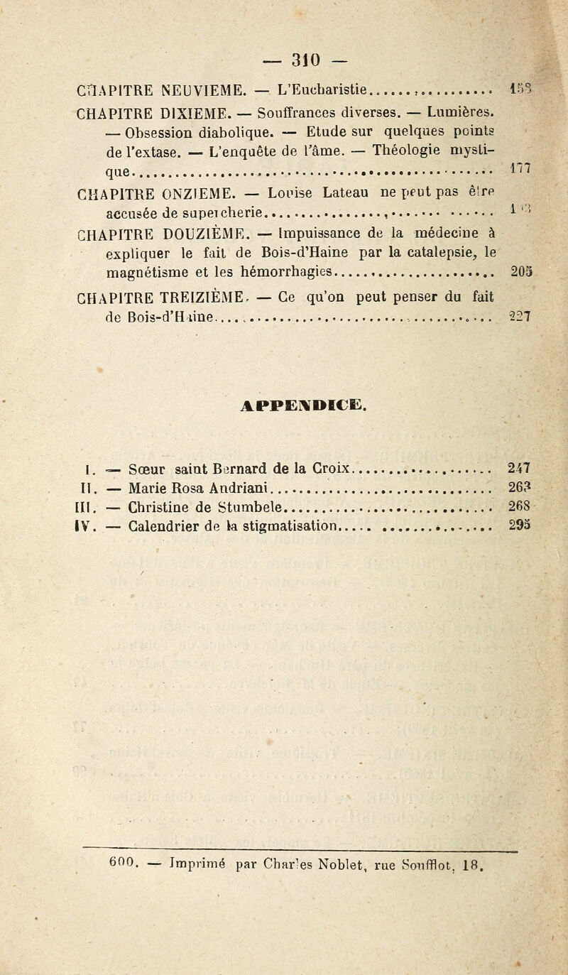 CHAPITRE NEUVIEME. — L'Eucharistie.. , 153 CHAPITRE DIXIEME. — Souffrances diverses. — Lumières. — Obsession diabolique. — Etude sur quelques points de l'extase. — L'enqaête de l'âme. — Théologie mysti- que. m CHAPITRE ONZIEME. — Louise Lateau ne peut pas ê!re accusée de supei chérie , 1 '-' CHAPITRE DOUZIÈME. — Impuissance de la médecine à expliquer le fait de Bois-d'Haine par la catalepsie, le magnétisme et les hémorrhagies 205 CHAPITRE TREIZIÈME- — Ce qu'on peut penser du fait de Bois-d'H une 227 APPENDICE. I. — Sœur saint Bernard de la Croix 247 Il. — Marie Rosa Andriani 26? III. — Christine de Stumbele 268 IV. — Calendrier de k stigmatisation 293
