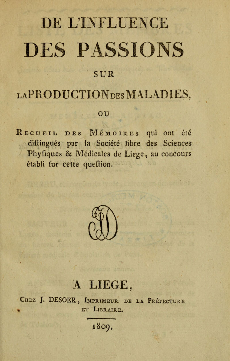 DES PASSIONS SUR laPRODUCTIONdes MALADIES, ou Recueil des Mémoires qui ont été diftingués par la Société libre des Sciences Phyfiques & Médicales de Liège, au concours établi fur cette queftion. À LIEGE, Chez J. DESOER, Imprimeur de la Préfectujre » ET Libraire* 1809.