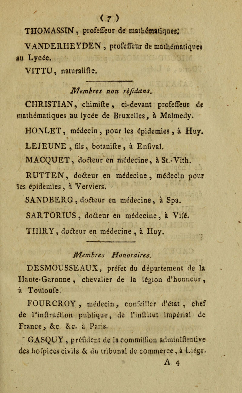 THOMASSIN, profelTeur de mathématiques: VANDERHEYDEN , profeffeur de mathématiques au Lycée. VITTU, naturalifte. Membres non réfidans. CHRISTIAN, chimlfte, ci-devant profeffeur de mathématiques au lycée de Bruxelles, à Malmedy. HONLET, médecin, pour les épidémies, à Huy. LE JEUNE , fils, botanifte, à Enfival. MACQUET, dodleur en médecine, à St.-Vith. RUTTEN, dodeur en médecine, médecin pour les épidémies, h Verviers. SANDBERG, dofteur en médecine, à Spa, SARTORIUS, dodeur en médecine, à Vifé. TlilRY, dofteur en médecine , à Huy. Membres Honoraires, DESMOUSSE AUX, préfet du département de la Haute-Garonne , chevalier de la légion d'honneur, à Touloufe. FOURCROY, médecin, confeiller d'état, chef de rinftruétion publique, de rinftltut impénal de France 5 &c &g. à Paris,  GASQUY, préfident de lacommiflion adminîflrative des hoCpicescivils & du tribunal de commerce, à Liège. A 4