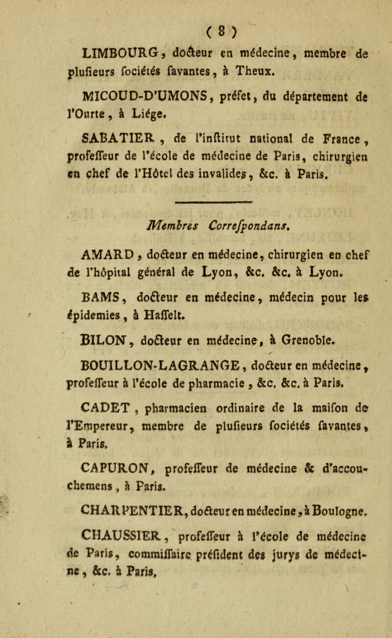 LIMBOURG, doâeur en médecine^ membre de j)lufieurs fociétés favantes, à Theux. WICOUD-D'UMONS, préfet, du département de rOurte, à Liège* SABATIER , de t'inflitut national de France, profelTeur de Técole de médecine de Paris, chirurgien en chef de THôtcl des invalide^, &c. à Paris. Membres Correfpondans. AMARD 5 dcfteur en médecine, chirurgien en chef de rhôpital général de Lyon, &c. &c. à Lyon» BAMS, dofteur en médecine, médecin pour le? épidémies, à HalTelt» BILONT, do£leur en médecine, à Grenoble. BOUILLON-LAGR.ANGE, doûeuren médecine^ profefleur à récole de pharmacie > &c. &c. à Paris, CADET , pharmacien ordinaire de la maifon de TEmpereur^ membre de plufieurs fociétés favantes» I Paris. CAPURON, profi^fleur de médecine & d'accou» cbemens ^ à Paris. CHARPENTIER, dodeur en médecine, à Boulogne, CHAUSSIER, profelTeur à Técole de médecine de Paris, commiflaire préfîdent à%% jurys de médecî-
