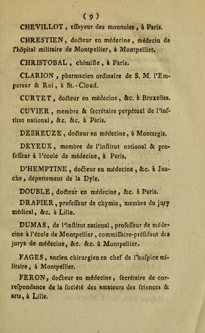 CHEVILLOT , efiayeur des monnoîes, à Parî^, CHRESTIEN, dcfteur en médecine, médecin de Thôpital militaire de Montpellier, à Montpellier. CHRISTOBAL, chimifte, à Paris. CLARION , pharmacien ordinaire de S. M. l'Em- pereur & Roi, à St.-Cloud. CURTET, doaeur en médecine, &c. à Bruxelles. CUVIER, membre & fecrétaire perpétuel de l'inf- titut national j &c. &c. à Paris. DEBREUZE, doéleuren médecine, à Montargîs. DEYEUX, membre de Tinflitut national & çro* fefîeur à Técole de médecine, à Paris. D'HEMPTINE , doreur en médecine ^ &c. à Jau- che, département de la Dyle. DOUBLE, doéleur en médecine, &c. à Paris. DRAPIER, profelTeur de chymie, membre du ju>ry médical, &c. à Lille. DUMAS, de l'inftitut national, p'rofefleur de méde* cine à Técole de Montpellier, commifTaire-préfident des jurys de médecine, &c. &c* à Montpellier. PAGES, ancien chirurgien en chef de rhorpicemî- lîtaire, à Montpellier» FERON, dofteur en médecine, fecrétaire de cor- refpondance de la fociété des amateurs des fciences & arts, à Lille.