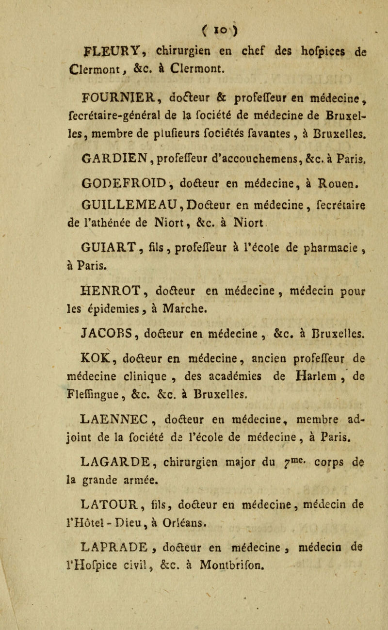 FLEUR Y, chirurgien en chef des horpiccs de Clermont^ &c. à Clermont. FOURNIER, dofteur & profeffeur en médecine^ Tecrétaire-général de H fociété de médecine de Bruxel- les, membre de plufieurs fociétés favantes, à Bruxelles. GARDIEN, profeffeur d'accouchemens, &c. à Paris. GODEFROID, dodteur en médecine, à Rouen. GUILLEMEAU^Dofteur en médecine, fecrétaire de l'athénée de Niort, &c. à Niort- GUIART, fils, profeffeur à l'école de pharmacie , à Paris. HENROT, dofteur en médecine, médecin pour les épidémies y à Marche. JACOBS, doéteur en médecine, &c. à Bruxelles. KOK, dofteur en médecine, ancien profeffeur de médecine clinique , des académies de Harlem , de Fleffmgue, &c. &c. à Bruxelles. LAENNEC , docteur en médecine, membre ad- joint de la fociété de Técole de médecine, à Paris. LAGARDE, chirurgien major du ^^^' corps do la grande armée. LATOUR, fils, do6leur en médecine, médecin de THôtel - Dieu, à Orléans. LAPRADE , dodleur en médecine , médecin de rHofpice civil, &c. à Montbrifon.