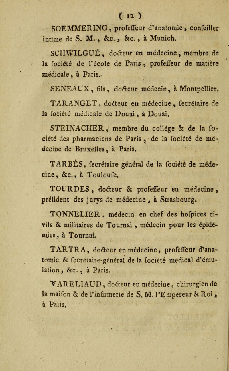 ( I^) SOEMMERING, profeffeur d'anatomie, confeiller intime de S. M., &c., &c., à Munich. SCHWILGUÉ, do^fleur en médecine, membre de la fociété de Técole de Paris , profeffeur de matière médicale, à Paris.- SENEAUX, fils, doaeur médecin^ à Montpellier. TARANGET, dofteur en médecine, fecrétaire de la fociété médicale de Douai 3 à Douai. STEINACHER, membre du collège & de la fo- ciété des pharmaciens de Paris, de la fociété de mé- decine de Bruxelles, à Paris. TAREES, fecrétaire général de la fociété de méde- cine, &c., à Touloufe. TOURDES , dofteur & profeffeur en médecine y prélîdent des jurys de médecine, à Strasbourg» TONNELIER, médecin en chef des hofpices ci- vils & militaires de Tournai, médecin pour les épidé- mies, à Tournai. TARTRA, dofteur en médecine, profeffeur d'ana- tomie & fecrétaire-général de la fociété médical d'ému- lation, &c., à Paris. VARELIAUD, dofteur en médecine, chirurgien de la maifon & de Tinfirmerie de S» M. l'Empereur & Roi ^ à Paris.