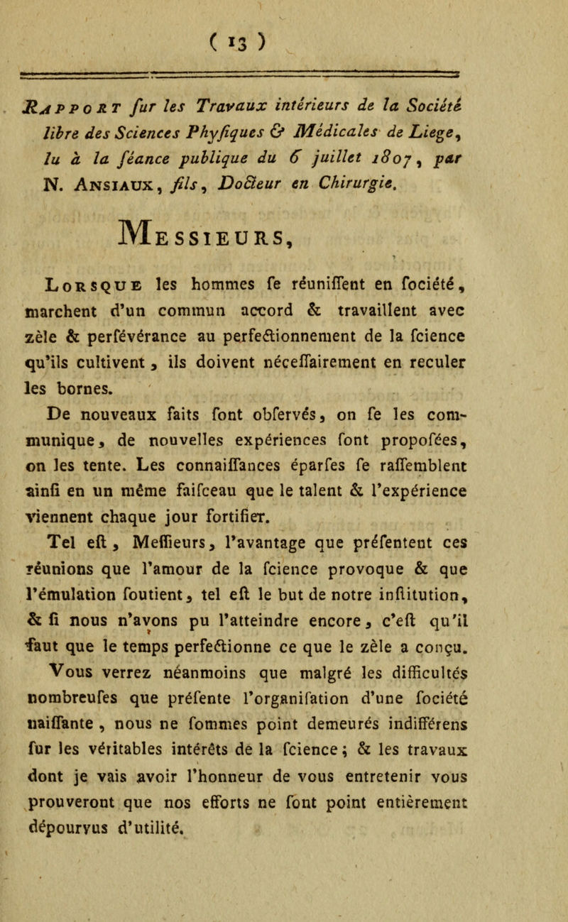 RAPPORT fur les Travaux intérieurs de la Société libre des Sciences Phyfiques Ù Médicales de Liege^ lu à la féance publique du 6 juillet i8oj ^ par R Ansiaux, fils^ DoBeur en Chirurgie. M ESSIEURS, Lorsque les hommes fe réunifient en fociété, marchent d'un commun accord & travaillent avec zèle & perfévérance au perfedionnement de la fcience qu'ils cultivent, ils doivent néceflairement en reculer les bornes. De nouveaux faits font obfervés, on fe les com- munique 3 de nouvelles expériences font propofées, on les tente. Les connaiffances éparfes fe raflemblent ^infî en un même faifceau que le talent & Texpérience viennent chaque jour fortifier. Tel eft , MelTieurs, l'avantage que préfenteut ces réunions que Tamour de la fcience provoque & que l'émulation foutient^ tel eft le but de notre inflitution, & fi nous n'avons pu l'atteindre encore ^ c'eft qu'il faut que le temps perfeftionne ce que le zèle a conçu. Vous verrez néanmoins que malgré les difficultés nombreufes que préfente l'organifation d'une fociété naiflante , nous ne fommes point demeurés indifFérens fur les véritables intérêts de la fcience ; & les travaux dont je vais ^voir l'honneur de vous entretenir vous prouveront que nos efforts ne font point entièrement dépourvus d'utilité.