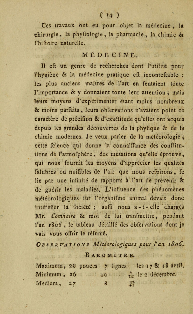 Ces travaux ont eu pour objet la médecine , là chirurgie, la phyfiologie, la pharmacie, la chimie & rhîflcire naturelle, MÉDECINE, Il eft un genre de recherches dont Putilité pour Vhygiène & la médecine pratique eft inconteftable : les plus anciens maîtres de Tart en Tentaient toute l'importance &y donnaient toute leur attention; mais leurs moyens d'expérimenter étant moins nombreux & moins parfaits, leurs obfervations n'avaient point ce caraftère de précifion & d'exaélitude qu'elles ont acquis depuis les grandes découvertes de la phyfique & de la chimie modernes. Je veux parler de la météorologie y cette fcience qui donne la connaifîance des conftitu- tions de l*atmofphère, des mutations qu'elle éprouve > qui nous fournit les moyens d'apprécier les qualités falubres ou nuifibles de l'air que nous refpirons, fe lie par une infinité de rapports à Tart de prévenir & de guérir les maladies. L'influence des phénomènes météorologiques fur Torganifme animal devait donc intérefier la fociété ; auffi nous a -1-elle chargés Mr. Comhaire & moi de lui cranfmettre, pendant Tan ï8o5 , le tableau détaillé des obfervations dont je vais vous offrir le réfumé. Ob $B R^ATI ON $ Météorologiques pour Van 1806'» Baromètre* Maximum, a8 pouces ^ lignes les 17 & 18 âvri!. Minimum, 26 îo ^^ le :î décembre. Médium, 27 g |f